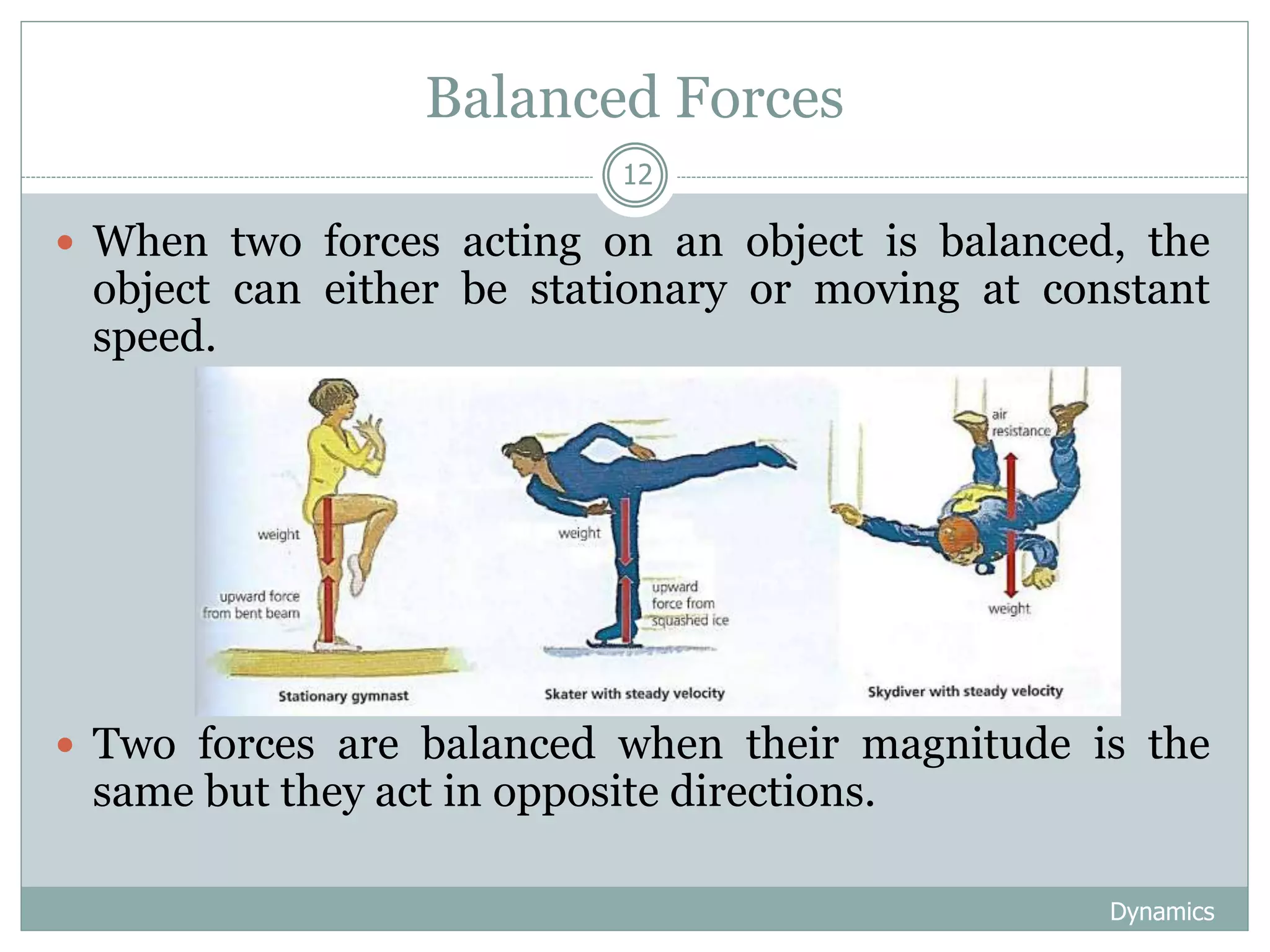 Balanced Forces
Dynamics
12
 When two forces acting on an object is balanced, the
object can either be stationary or moving at constant
speed.
 Two forces are balanced when their magnitude is the
same but they act in opposite directions.
 