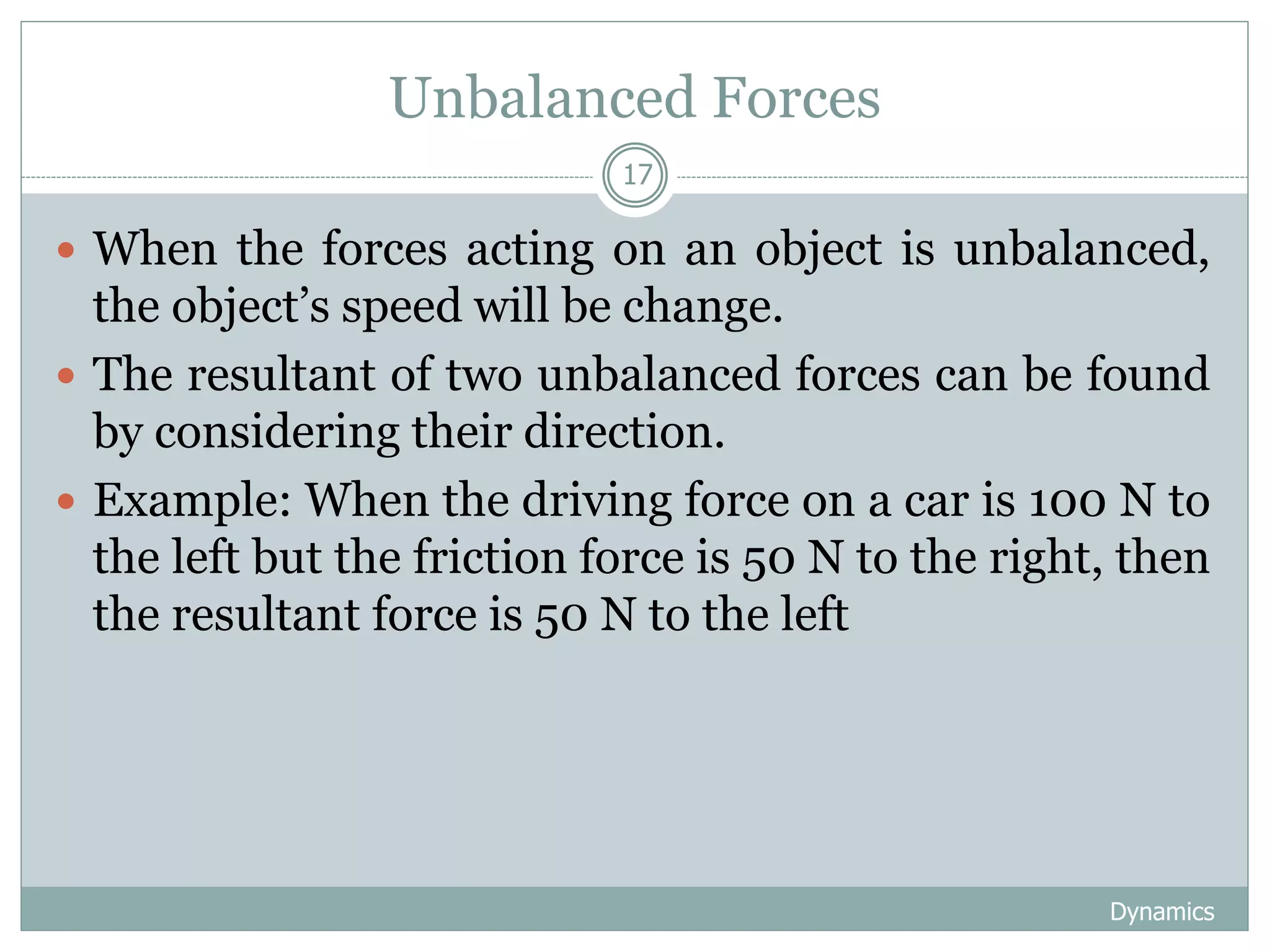 Unbalanced Forces
Dynamics
17
 When the forces acting on an object is unbalanced,
the object’s speed will be change.
 The resultant of two unbalanced forces can be found
by considering their direction.
 Example: When the driving force on a car is 100 N to
the left but the friction force is 50 N to the right, then
the resultant force is 50 N to the left
 