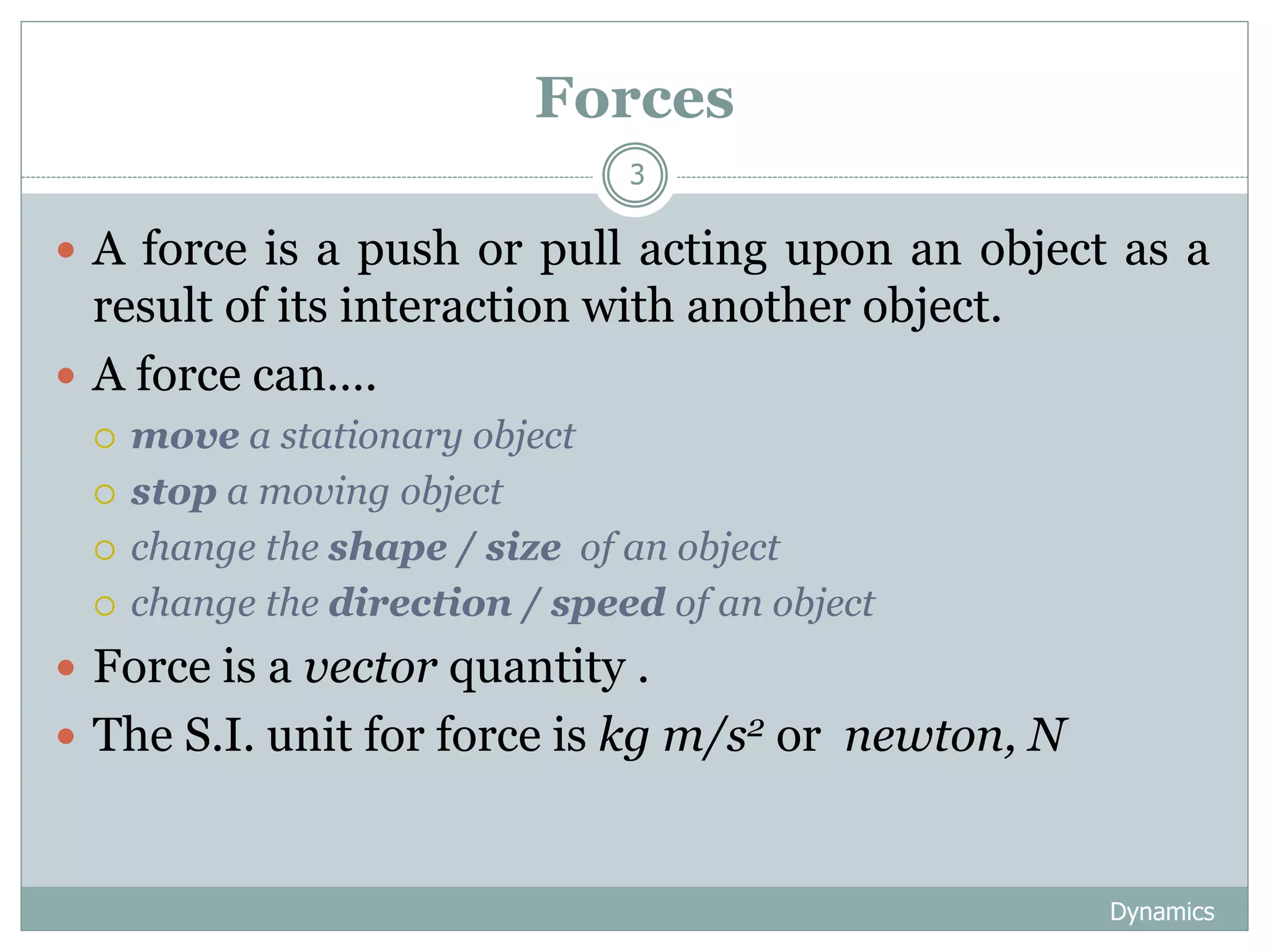 Forces
Dynamics
3
 A force is a push or pull acting upon an object as a
result of its interaction with another object.
 A force can….
 move a stationary object
 stop a moving object
 change the shape / size of an object
 change the direction / speed of an object
 Force is a vector quantity .
 The S.I. unit for force is kg m/s2 or newton, N
 