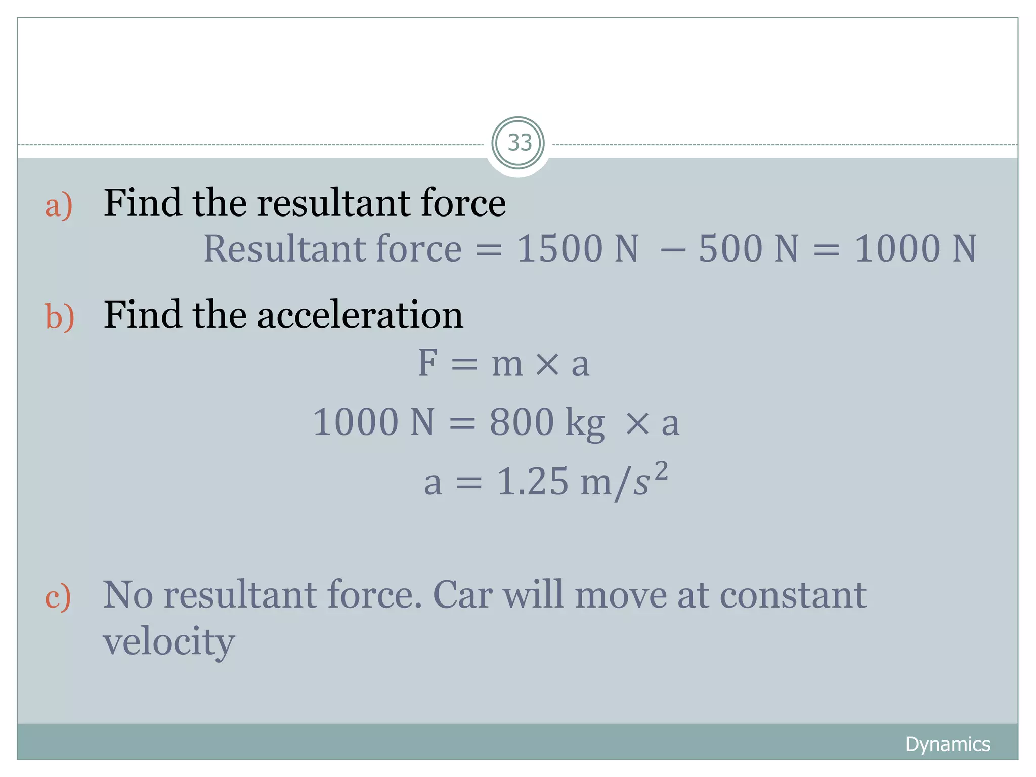 Dynamics
33
a) Find the resultant force
b) Find the acceleration
c) No resultant force. Car will move at constant
velocity
Resultant force = 1500 N − 500 N = 1000 N
F = m × a
1000 N = 800 kg × a
a = 1.25 m/𝑠2
 