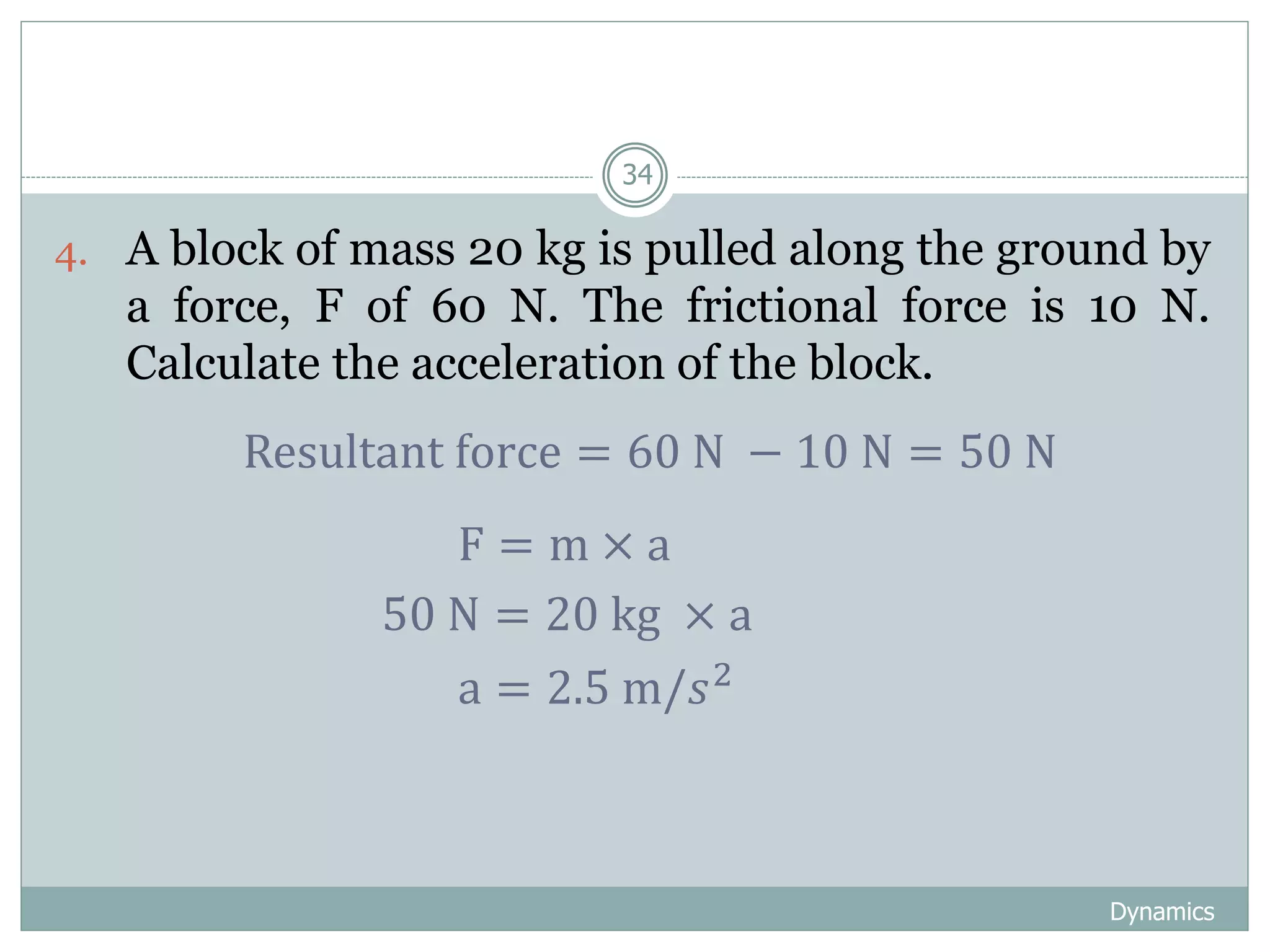 Dynamics
34
4. A block of mass 20 kg is pulled along the ground by
a force, F of 60 N. The frictional force is 10 N.
Calculate the acceleration of the block.
Resultant force = 60 N − 10 N = 50 N
F = m × a
50 N = 20 kg × a
a = 2.5 m/𝑠2
 