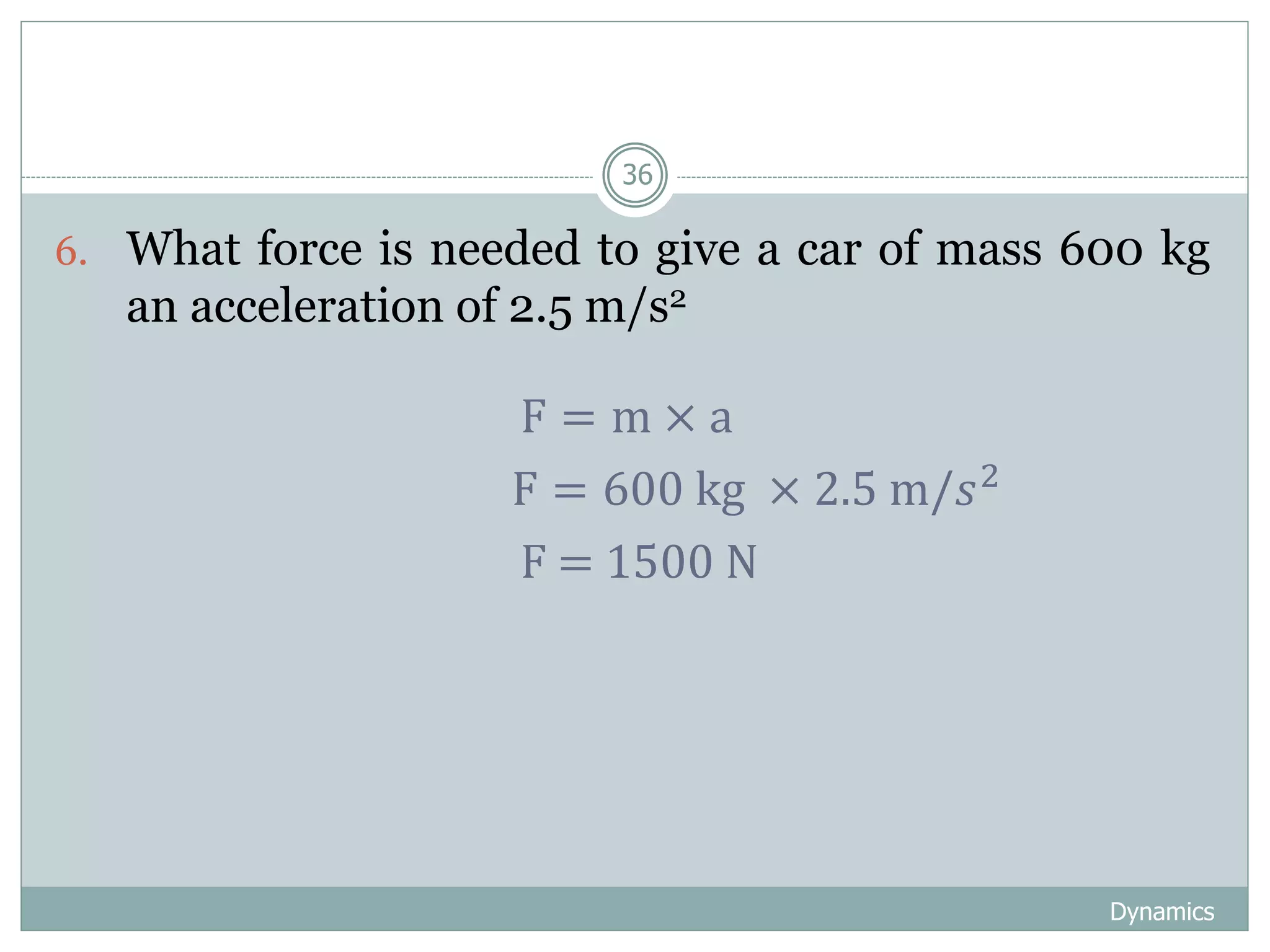 Dynamics
36
6. What force is needed to give a car of mass 600 kg
an acceleration of 2.5 m/s2
F = m × a
F = 600 kg × 2.5 m/𝑠2
F = 1500 N
 