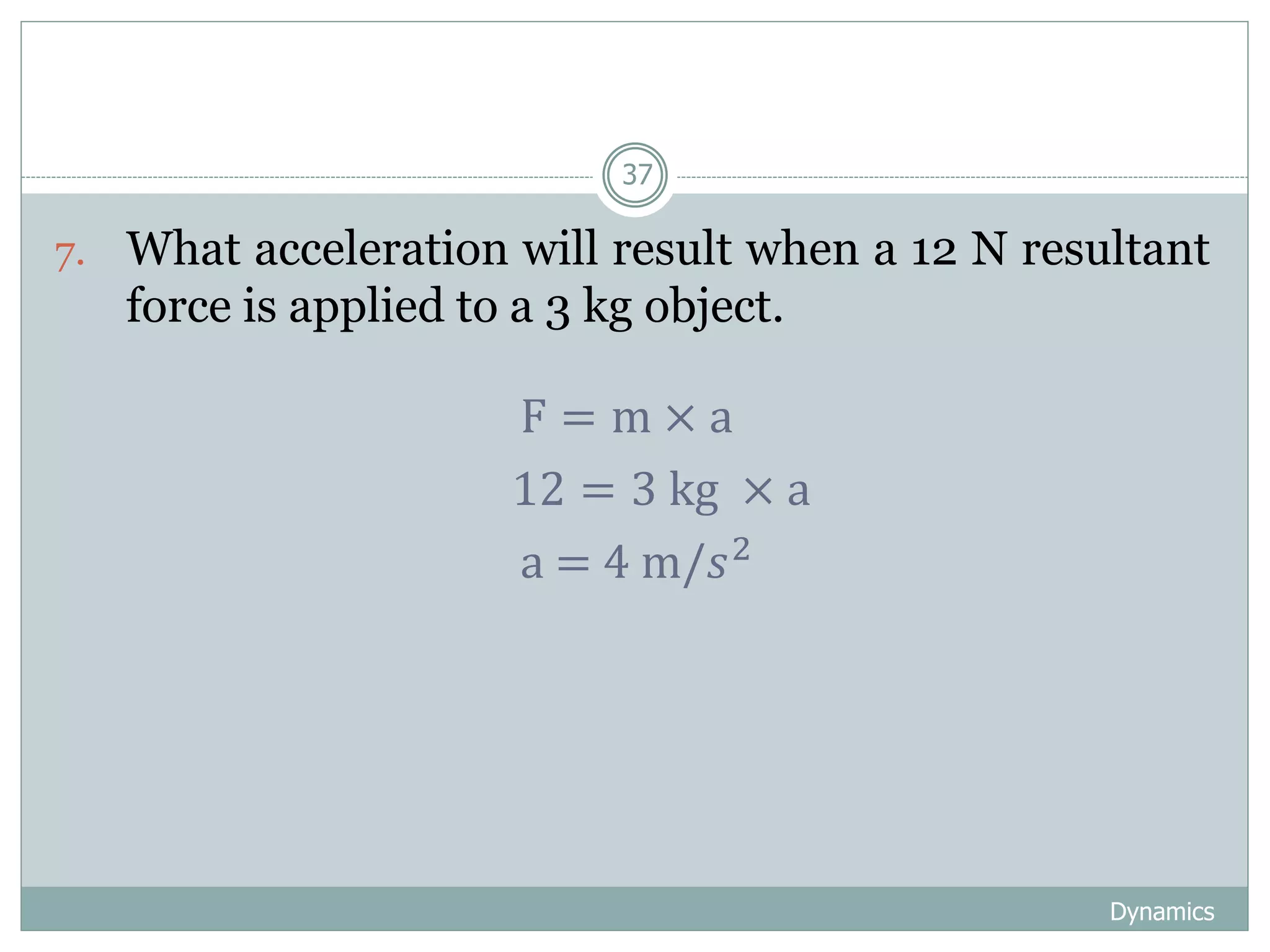 Dynamics
37
7. What acceleration will result when a 12 N resultant
force is applied to a 3 kg object.
F = m × a
12 = 3 kg × a
a = 4 m/𝑠2
 