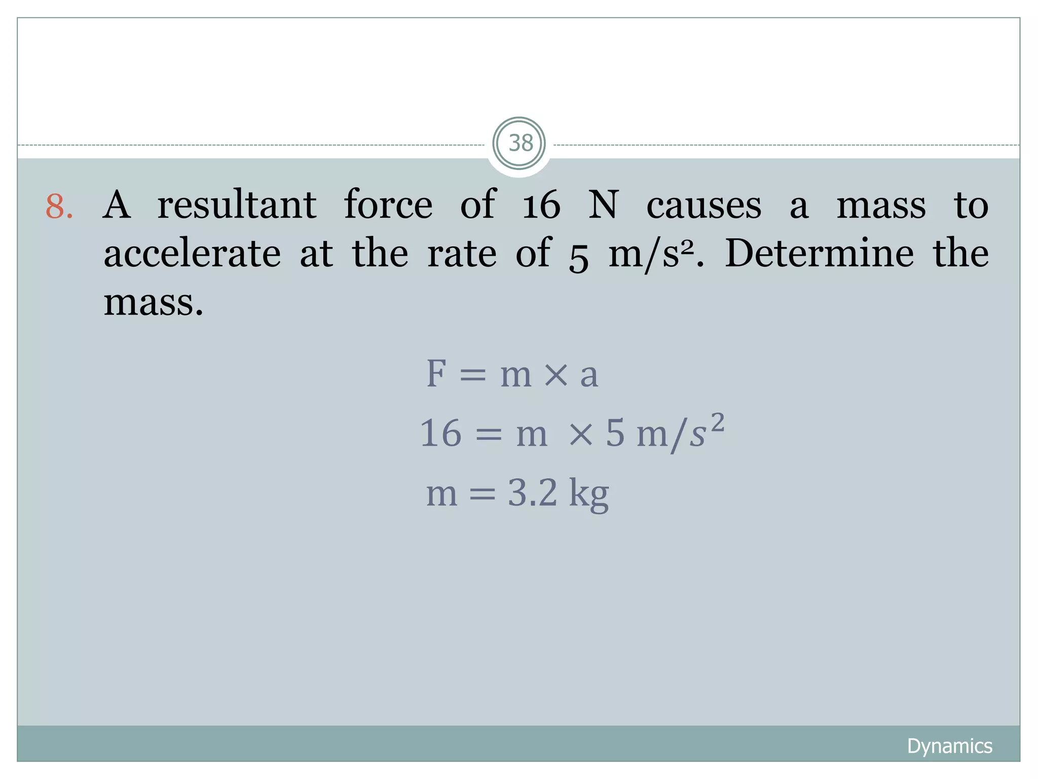 Dynamics
38
8. A resultant force of 16 N causes a mass to
accelerate at the rate of 5 m/s2. Determine the
mass.
F = m × a
16 = m × 5 m/𝑠2
m = 3.2 kg
 