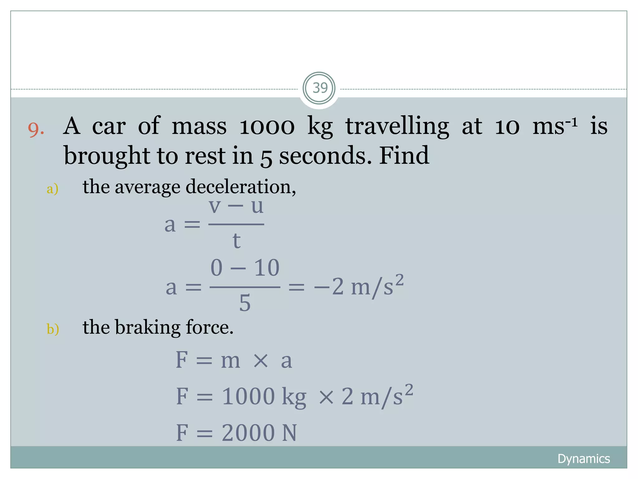 Dynamics
39
9. A car of mass 1000 kg travelling at 10 ms-1 is
brought to rest in 5 seconds. Find
a) the average deceleration,
b) the braking force.
a =
v − u
t
a =
0 − 10
5
= −2 m/s2
F = m × a
F = 1000 kg × 2 m/s2
F = 2000 N
 