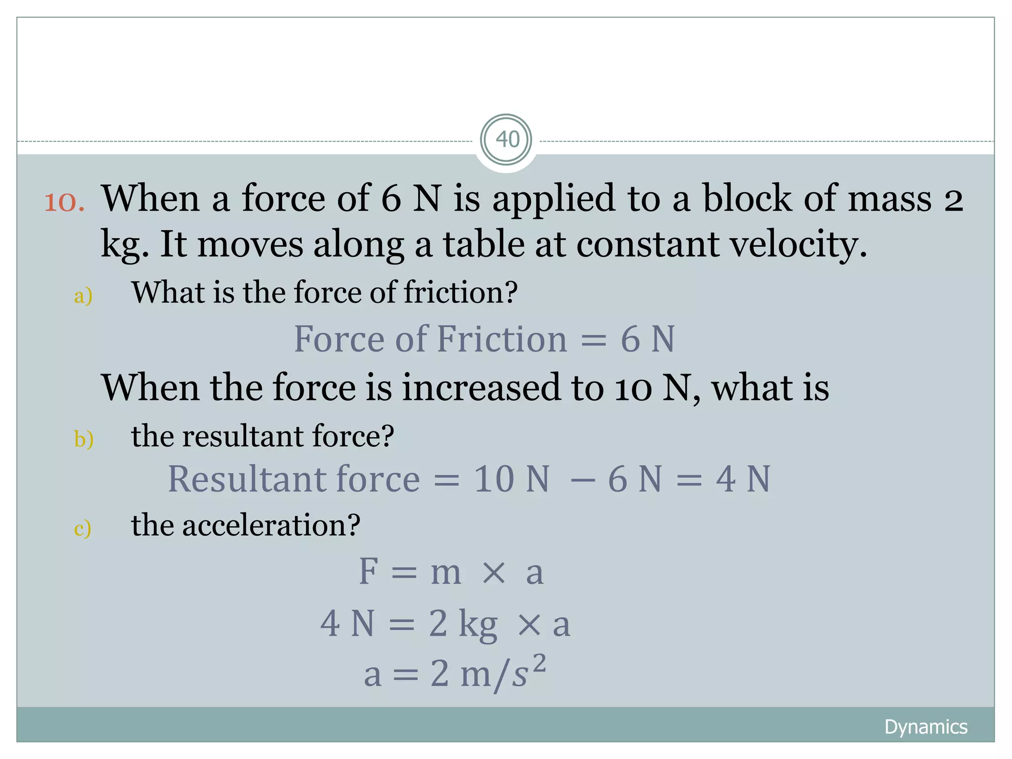 Dynamics
40
10. When a force of 6 N is applied to a block of mass 2
kg. It moves along a table at constant velocity.
a) What is the force of friction?
11. When the force is increased to 10 N, what is
b) the resultant force?
c) the acceleration?
Force of Friction = 6 N
Resultant force = 10 N − 6 N = 4 N
F = m × a
4 N = 2 kg × a
a = 2 m/𝑠2
 