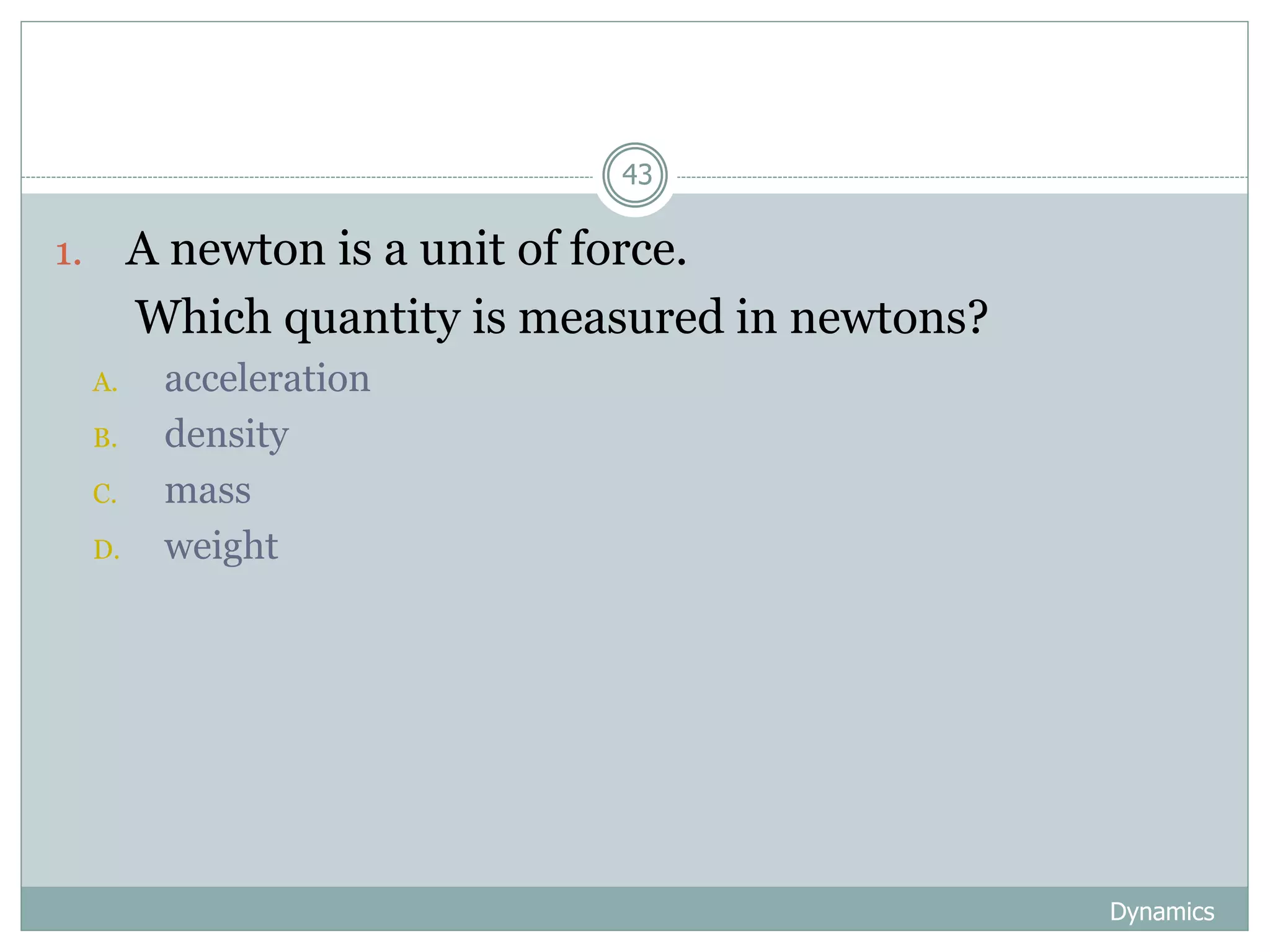 Dynamics
43
1. A newton is a unit of force.
Which quantity is measured in newtons?
A. acceleration
B. density
C. mass
D. weight
 