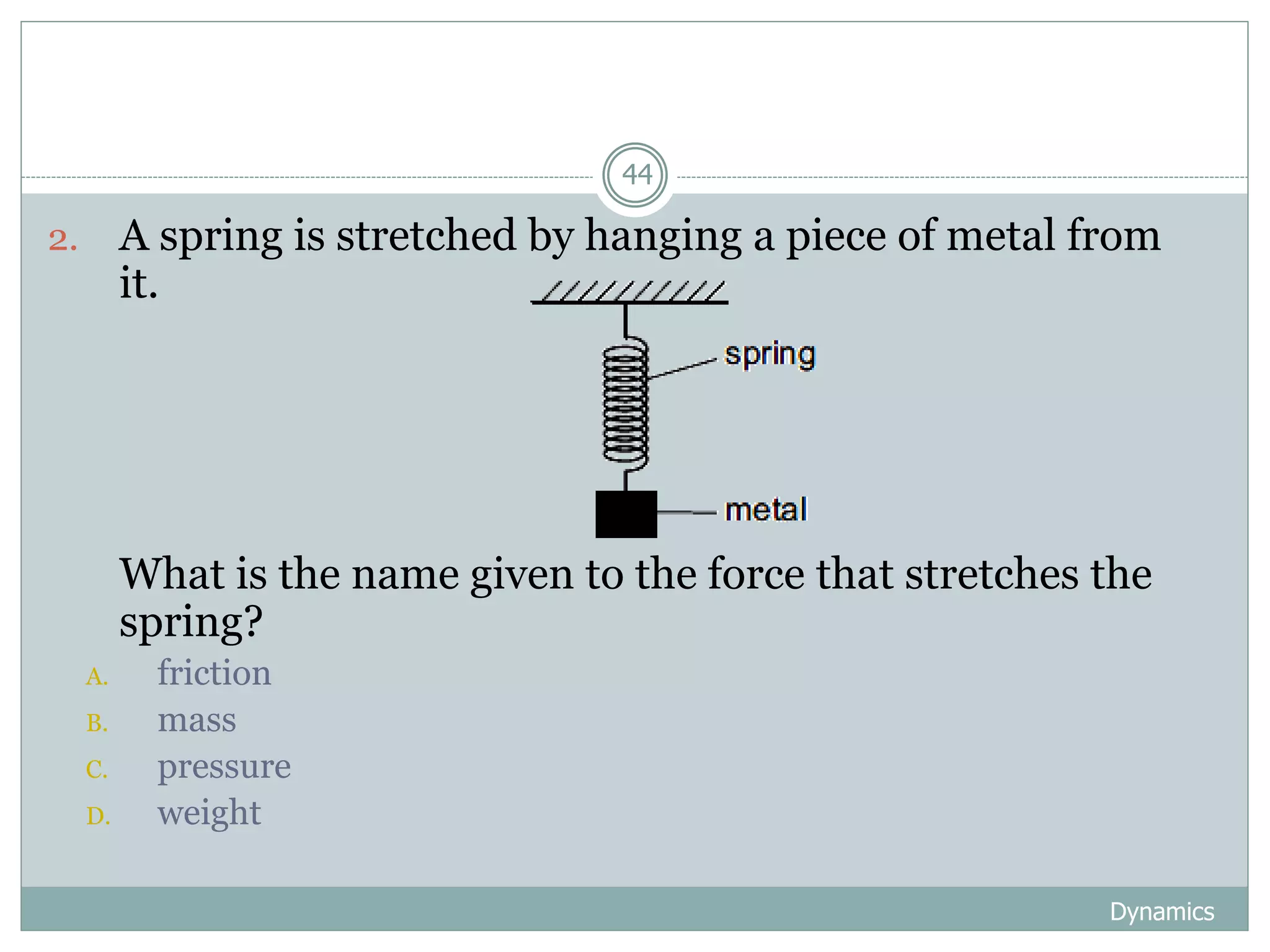 Dynamics
44
2. A spring is stretched by hanging a piece of metal from
it.
3. What is the name given to the force that stretches the
spring?
A. friction
B. mass
C. pressure
D. weight
 