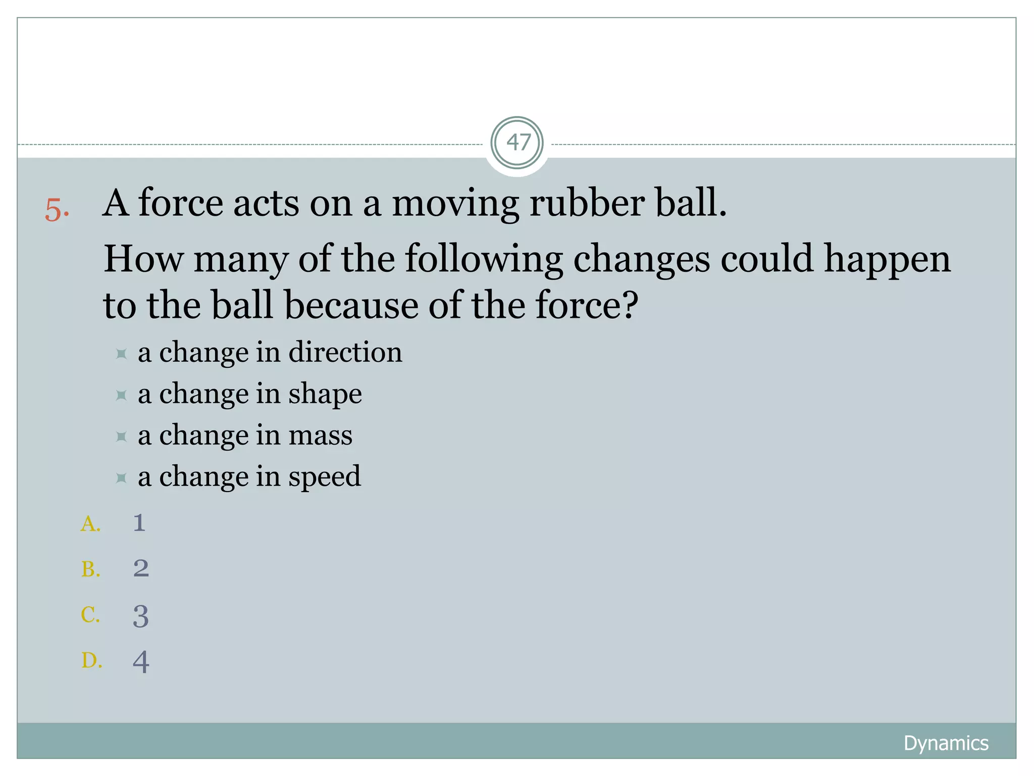Dynamics
47
5. A force acts on a moving rubber ball.
6. How many of the following changes could happen
to the ball because of the force?
 a change in direction
 a change in shape
 a change in mass
 a change in speed
A. 1
B. 2
C. 3
D. 4
 