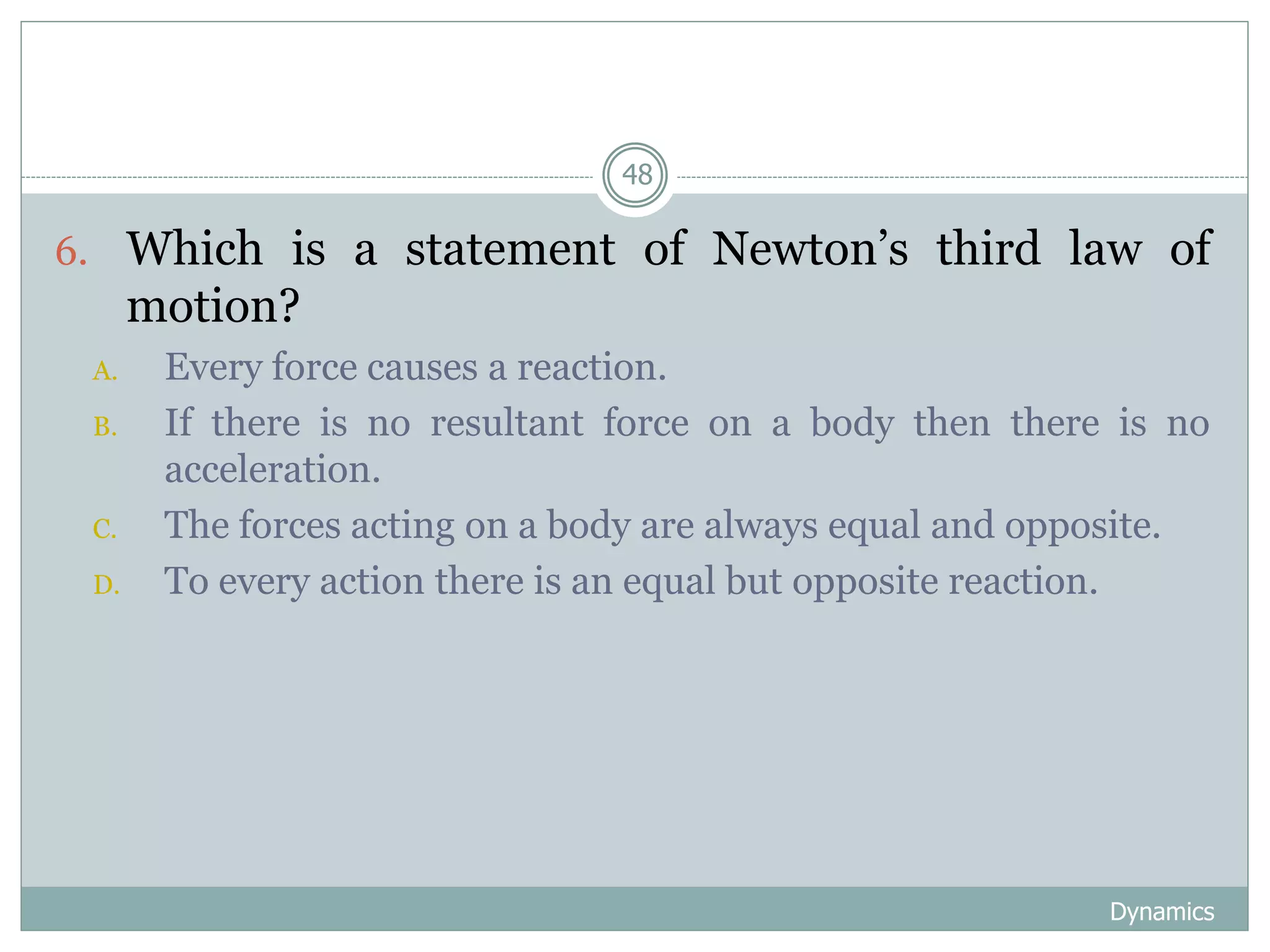 Dynamics
48
6. Which is a statement of Newton’s third law of
motion?
A. Every force causes a reaction.
B. If there is no resultant force on a body then there is no
acceleration.
C. The forces acting on a body are always equal and opposite.
D. To every action there is an equal but opposite reaction.
 