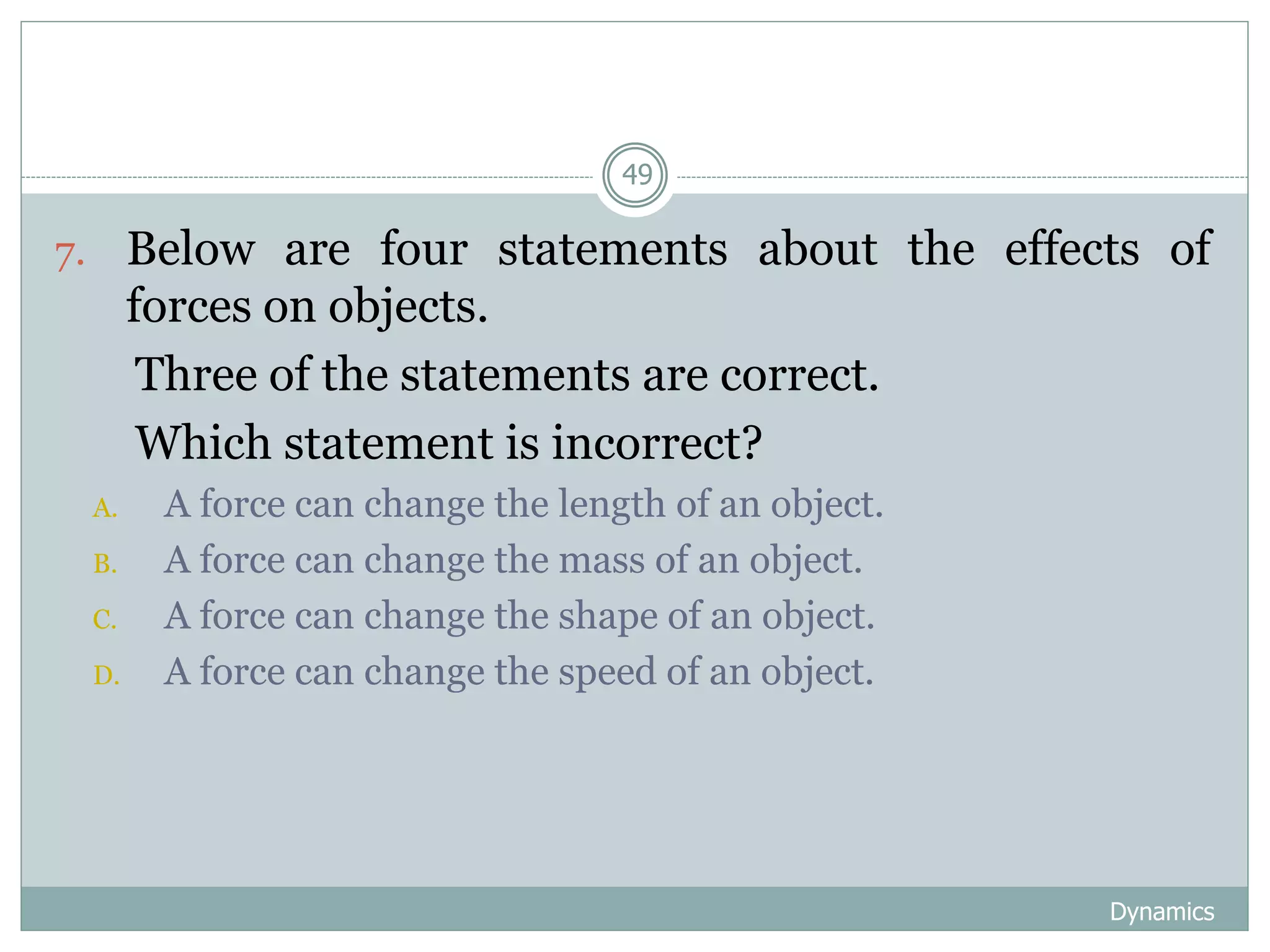 Dynamics
49
7. Below are four statements about the effects of
forces on objects.
Three of the statements are correct.
Which statement is incorrect?
A. A force can change the length of an object.
B. A force can change the mass of an object.
C. A force can change the shape of an object.
D. A force can change the speed of an object.
 