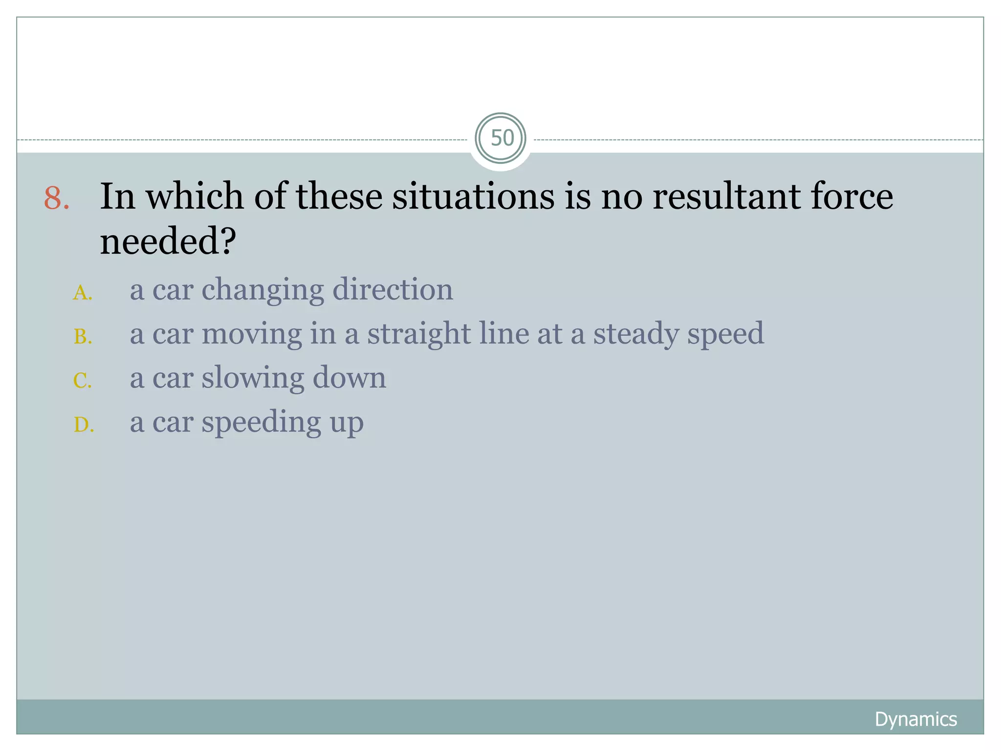 Dynamics
50
8. In which of these situations is no resultant force
needed?
A. a car changing direction
B. a car moving in a straight line at a steady speed
C. a car slowing down
D. a car speeding up
 