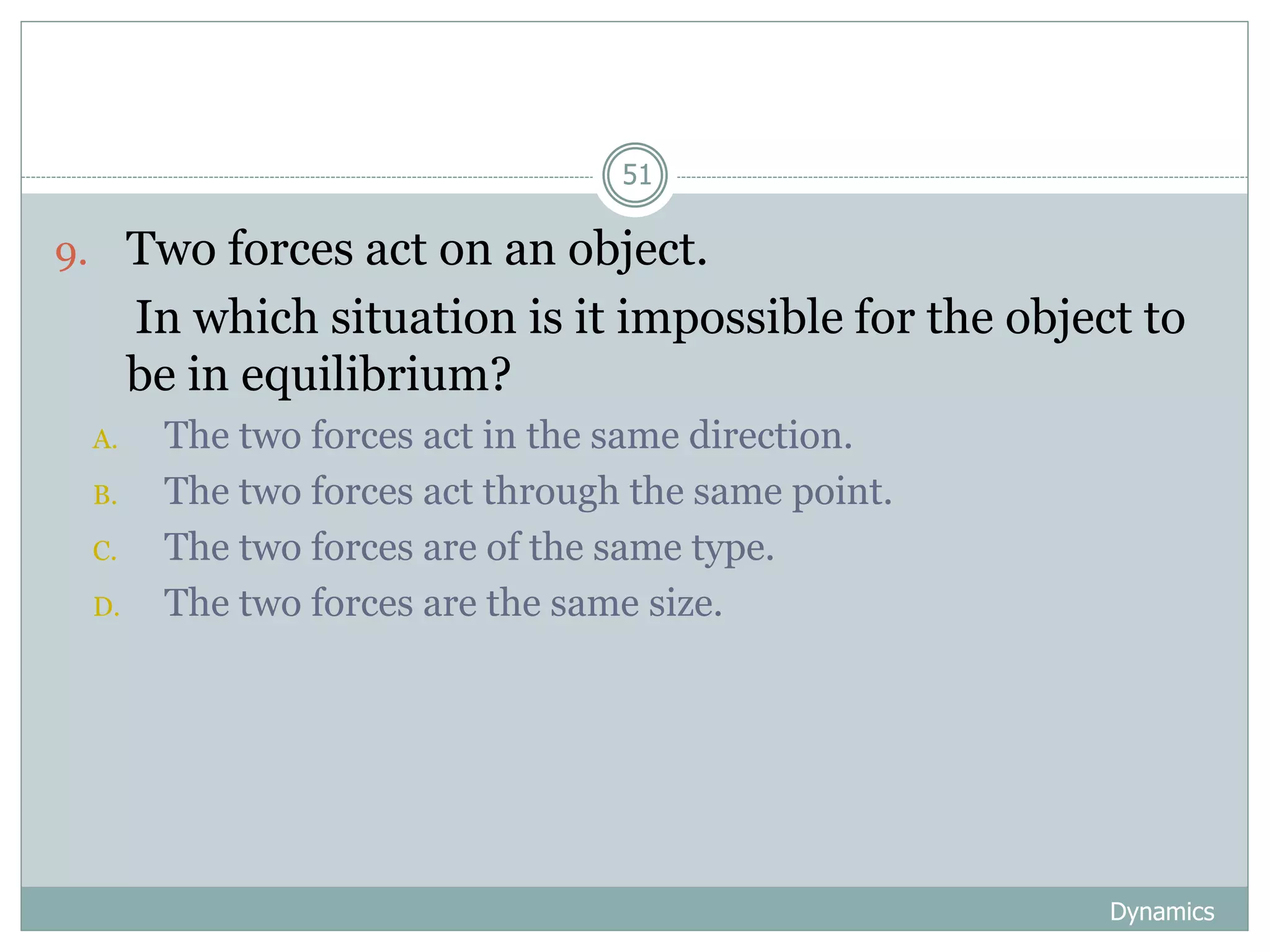 Dynamics
51
9. Two forces act on an object.
In which situation is it impossible for the object to
be in equilibrium?
A. The two forces act in the same direction.
B. The two forces act through the same point.
C. The two forces are of the same type.
D. The two forces are the same size.
 