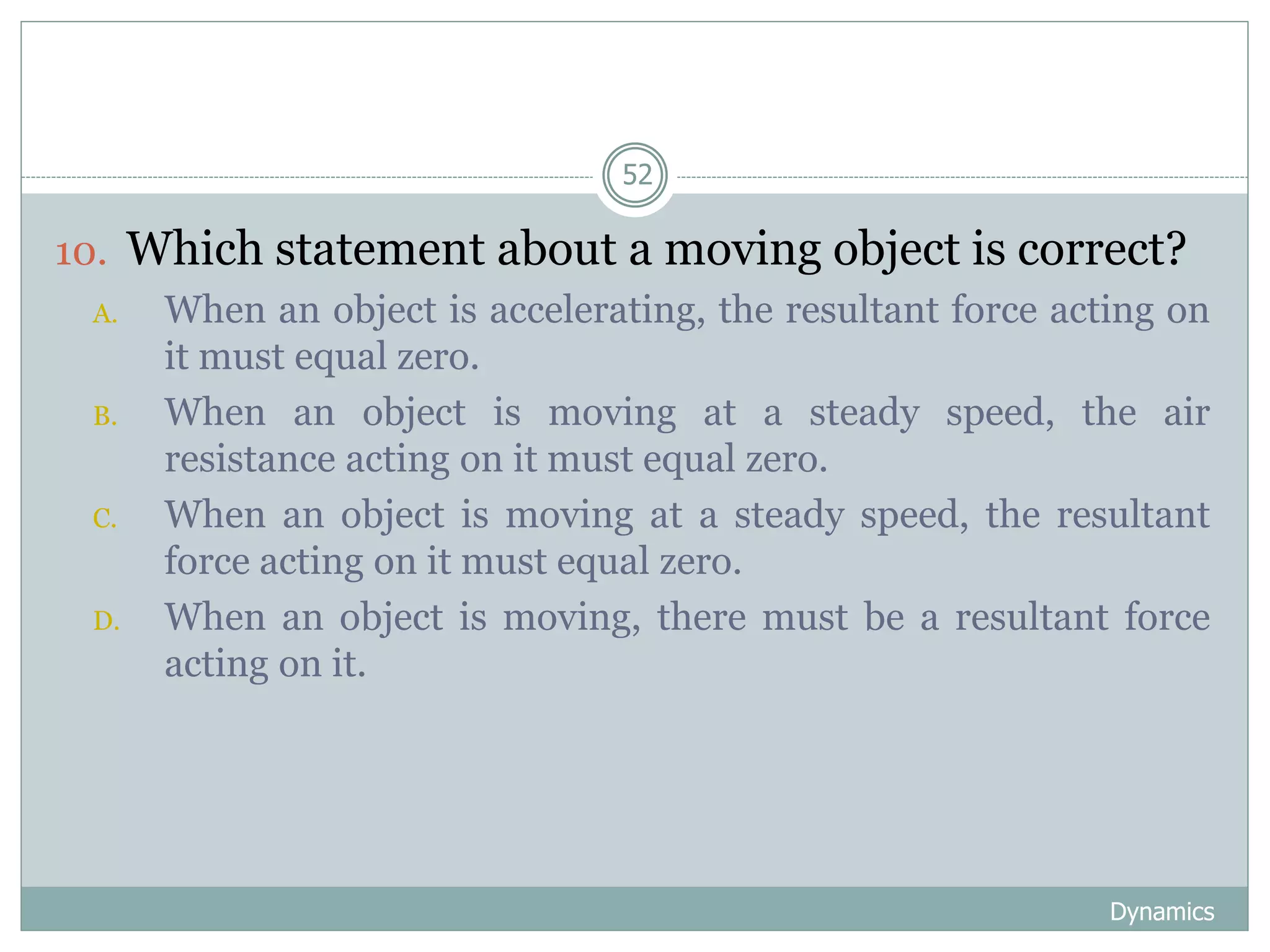 Dynamics
52
10. Which statement about a moving object is correct?
A. When an object is accelerating, the resultant force acting on
it must equal zero.
B. When an object is moving at a steady speed, the air
resistance acting on it must equal zero.
C. When an object is moving at a steady speed, the resultant
force acting on it must equal zero.
D. When an object is moving, there must be a resultant force
acting on it.
 