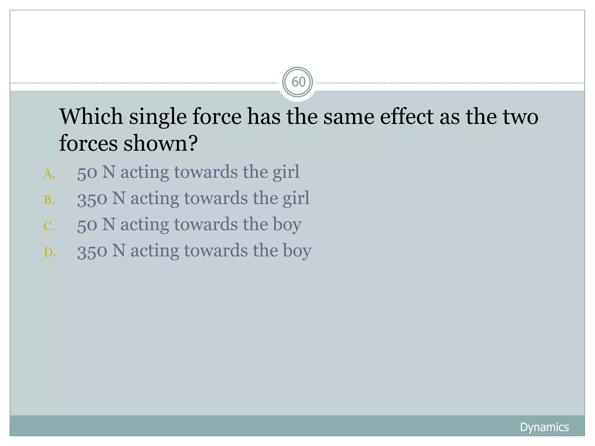 Dynamics
60
1. Which single force has the same effect as the two
forces shown?
A. 50 N acting towards the girl
B. 350 N acting towards the girl
C. 50 N acting towards the boy
D. 350 N acting towards the boy
 