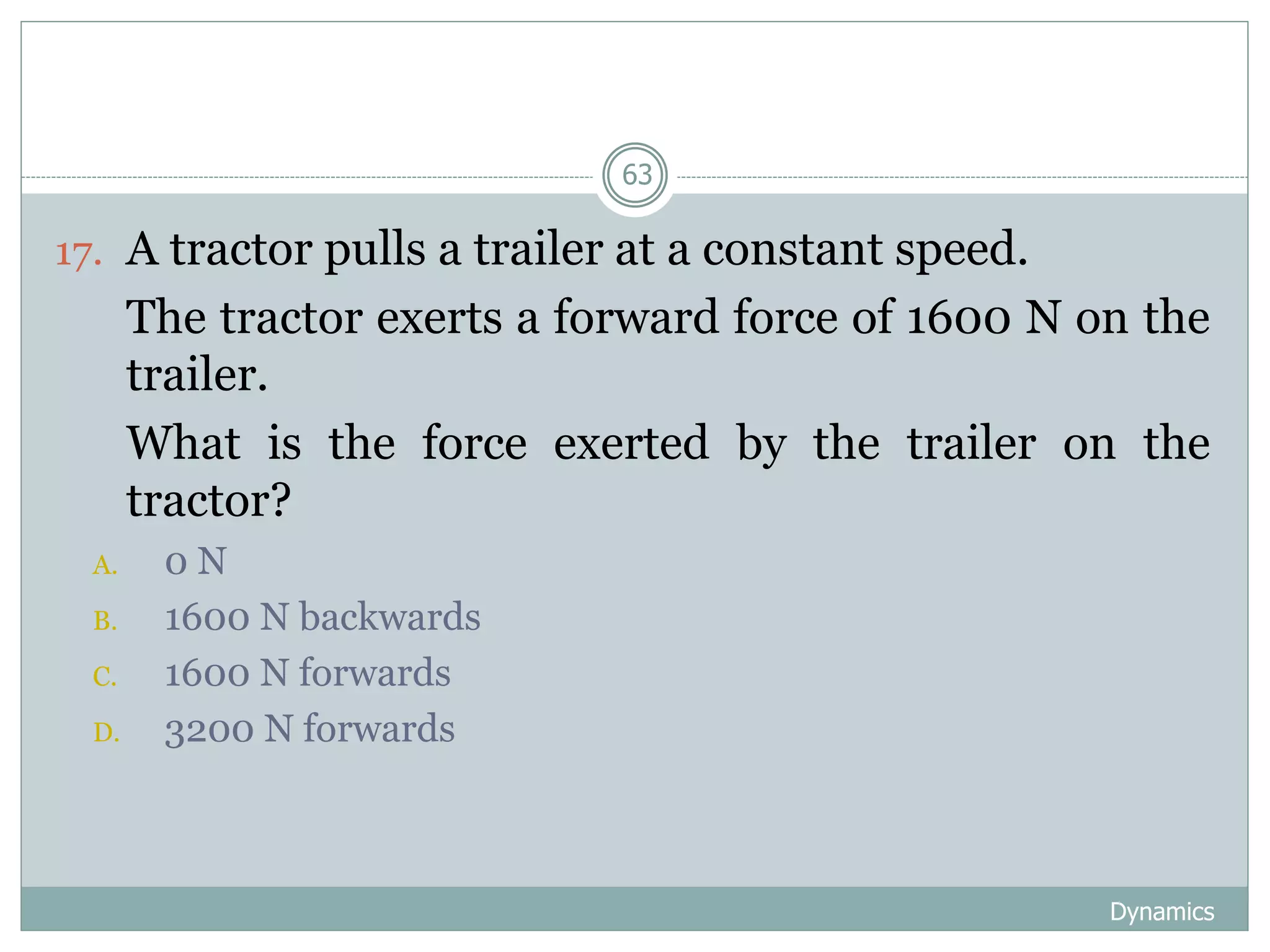 Dynamics
63
17. A tractor pulls a trailer at a constant speed.
18. The tractor exerts a forward force of 1600 N on the
trailer.
19. What is the force exerted by the trailer on the
tractor?
A. 0 N
B. 1600 N backwards
C. 1600 N forwards
D. 3200 N forwards
 