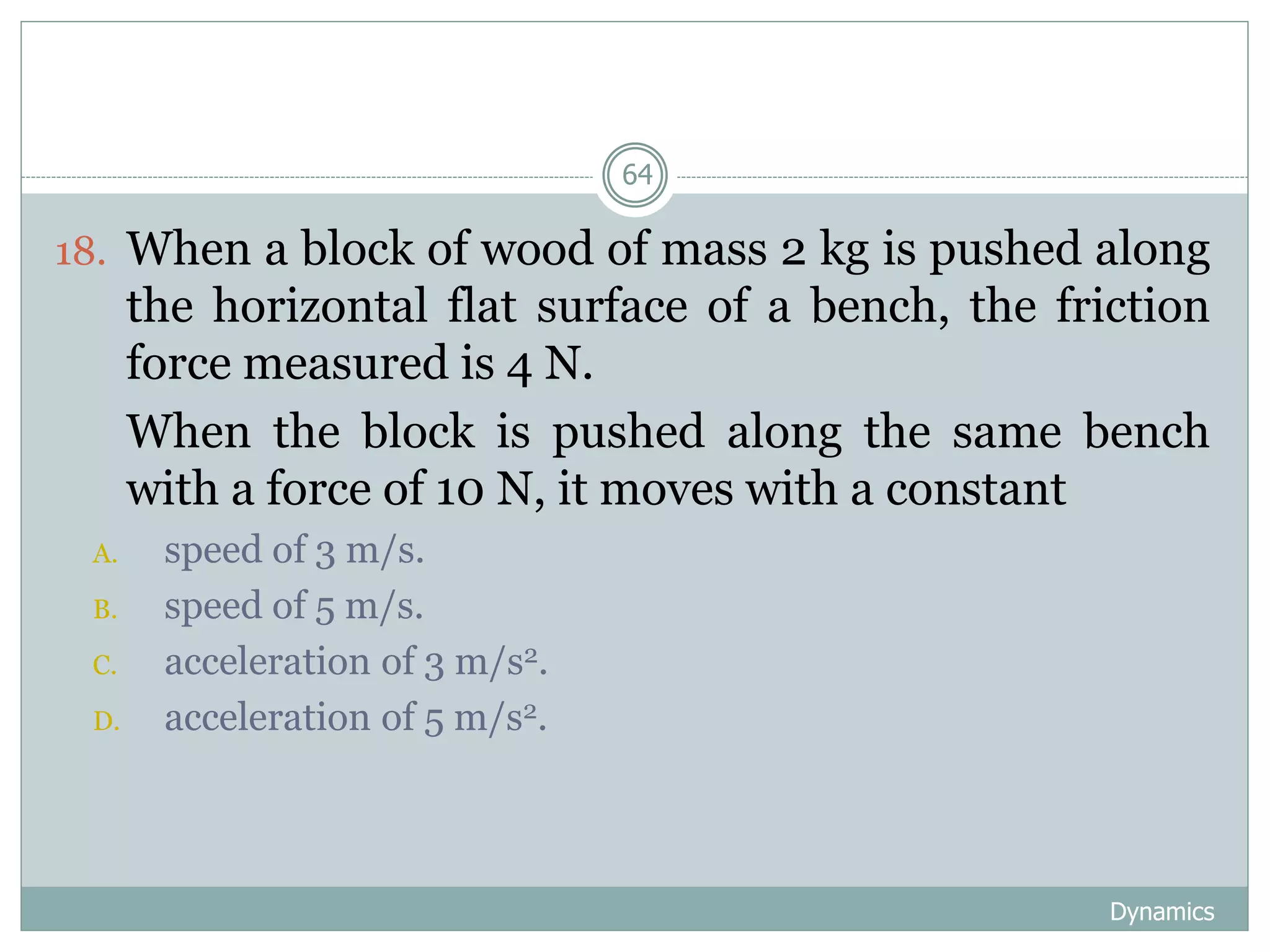 Dynamics
64
18. When a block of wood of mass 2 kg is pushed along
the horizontal flat surface of a bench, the friction
force measured is 4 N.
19. When the block is pushed along the same bench
with a force of 10 N, it moves with a constant
A. speed of 3 m/s.
B. speed of 5 m/s.
C. acceleration of 3 m/s2.
D. acceleration of 5 m/s2.
 