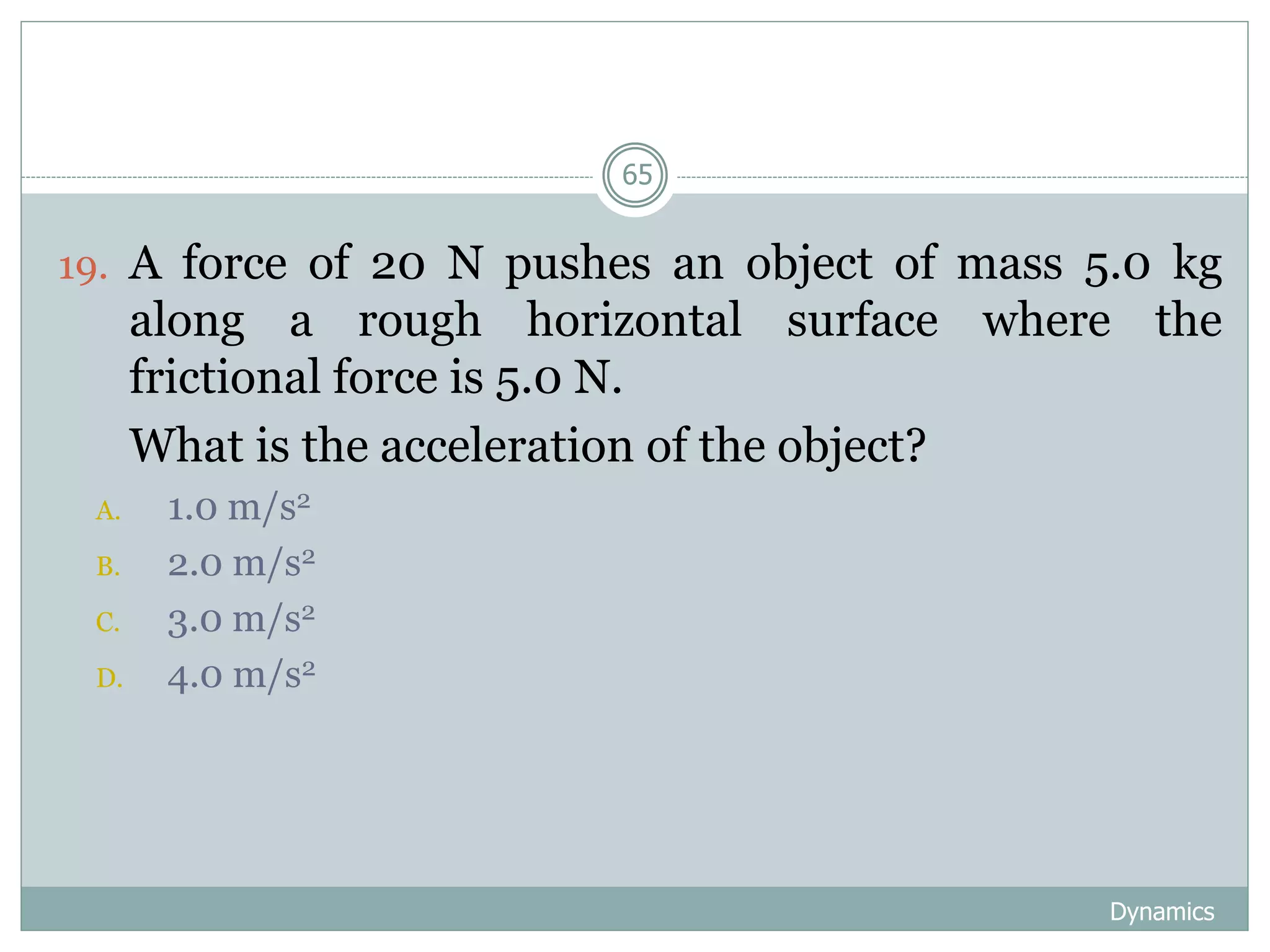 Dynamics
65
19. A force of 20 N pushes an object of mass 5.0 kg
along a rough horizontal surface where the
frictional force is 5.0 N.
20. What is the acceleration of the object?
A. 1.0 m/s2
B. 2.0 m/s2
C. 3.0 m/s2
D. 4.0 m/s2
 