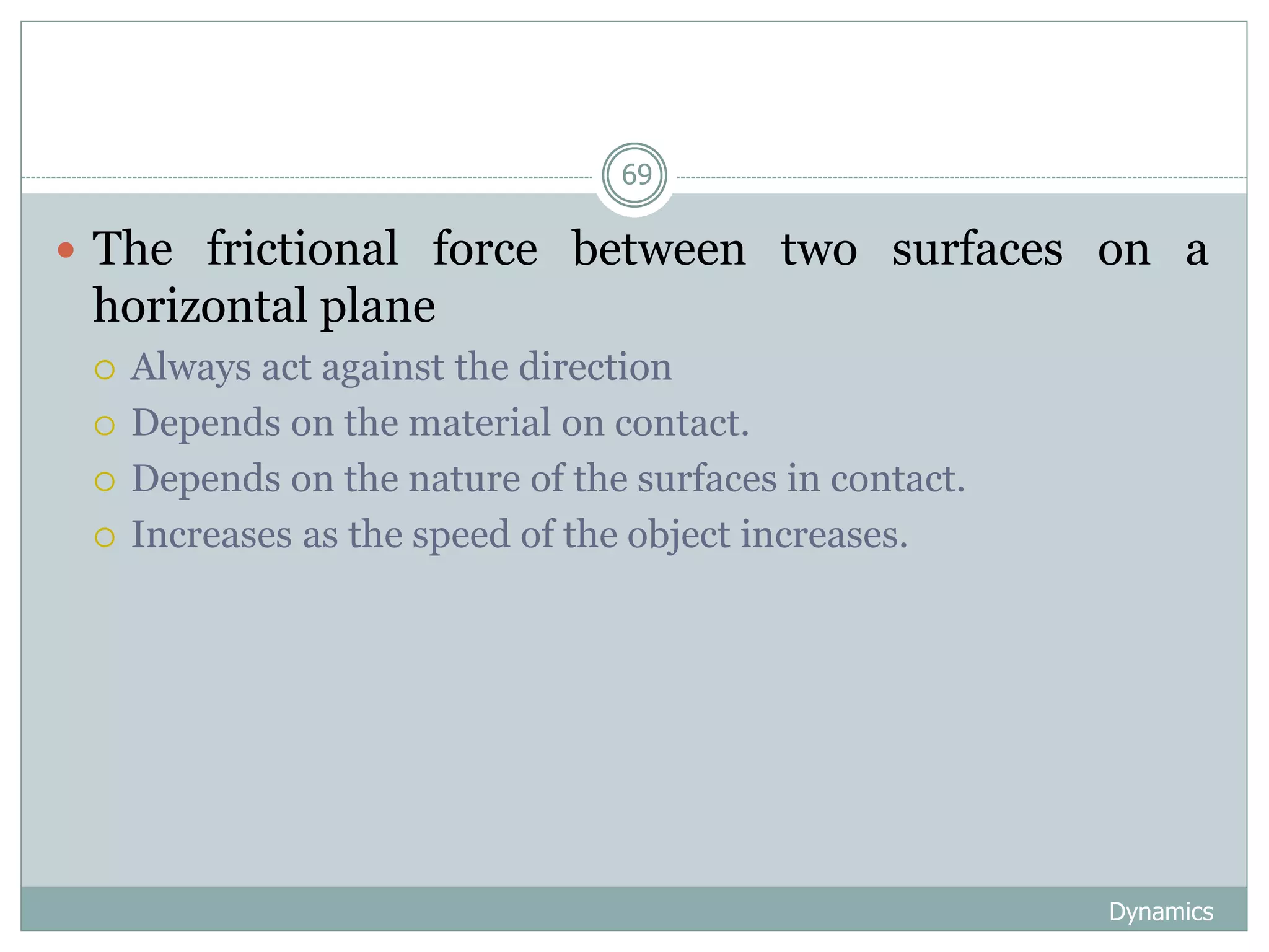 Dynamics
69
 The frictional force between two surfaces on a
horizontal plane
 Always act against the direction
 Depends on the material on contact.
 Depends on the nature of the surfaces in contact.
 Increases as the speed of the object increases.
 