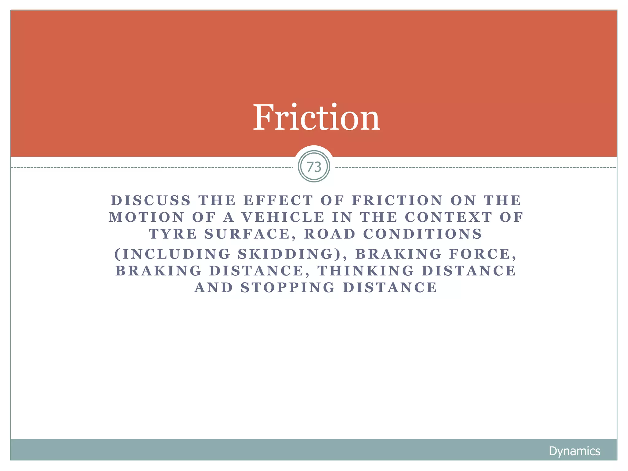 D I S C U S S T H E E F F E C T O F F R I C T I O N O N T H E
M O T I O N O F A V E H I C L E I N T H E C O N T E X T O F
T Y R E S U R F A C E , R O A D C O N D I T I O N S
( I N C L U D I N G S K I D D I N G ) , B R A K I N G F O R C E ,
B R A K I N G D I S T A N C E , T H I N K I N G D I S T A N C E
A N D S T O P P I N G D I S T A N C E
Dynamics
73
Friction
 