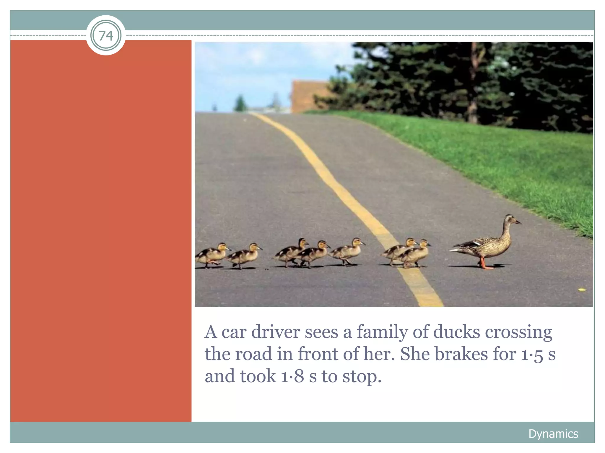 74
A car driver sees a family of ducks crossing
the road in front of her. She brakes for 1·5 s
and took 1·8 s to stop.
Dynamics
 