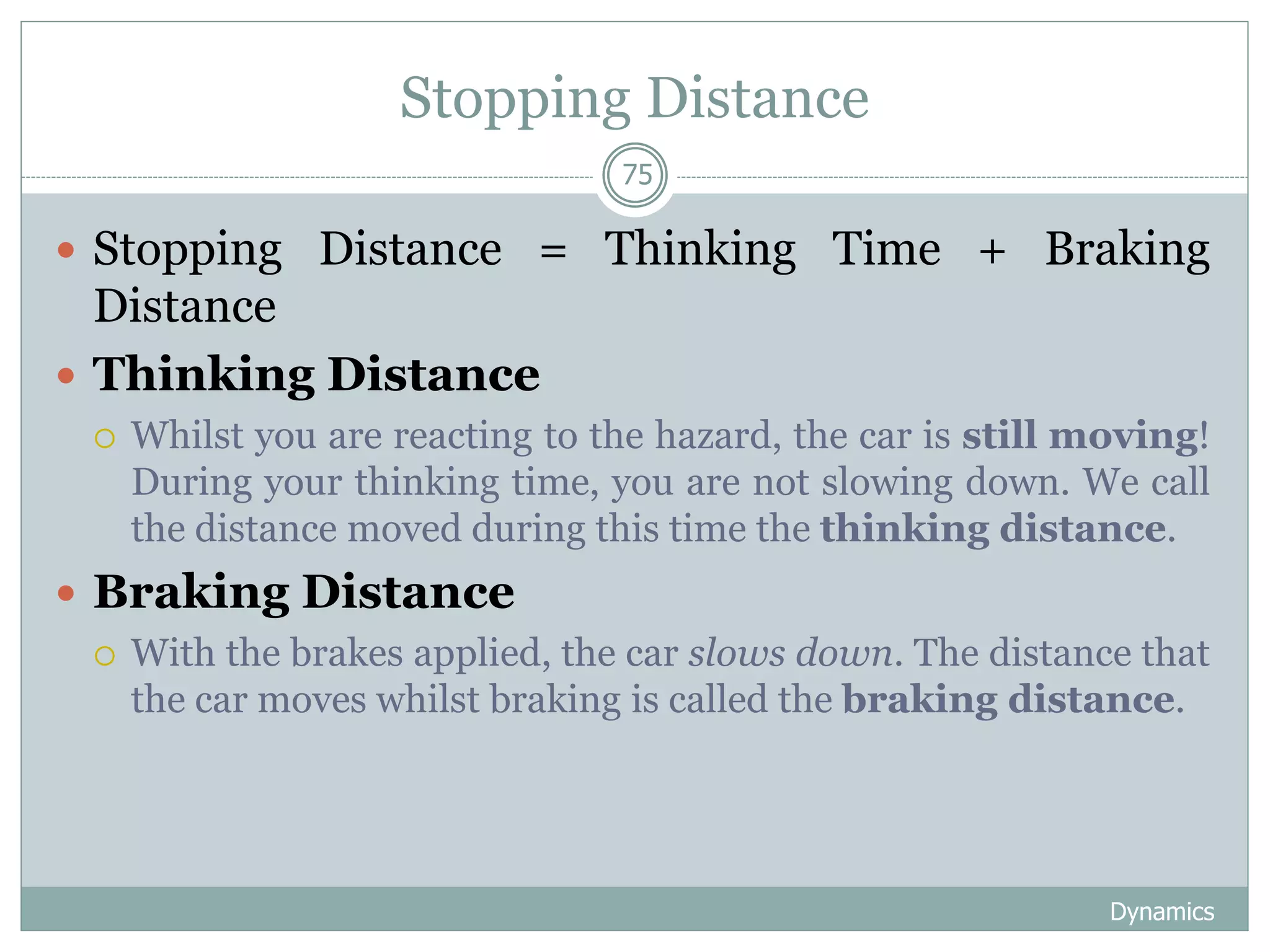 Stopping Distance
Dynamics
75
 Stopping Distance = Thinking Time + Braking
Distance
 Thinking Distance
 Whilst you are reacting to the hazard, the car is still moving!
During your thinking time, you are not slowing down. We call
the distance moved during this time the thinking distance.
 Braking Distance
 With the brakes applied, the car slows down. The distance that
the car moves whilst braking is called the braking distance.
 