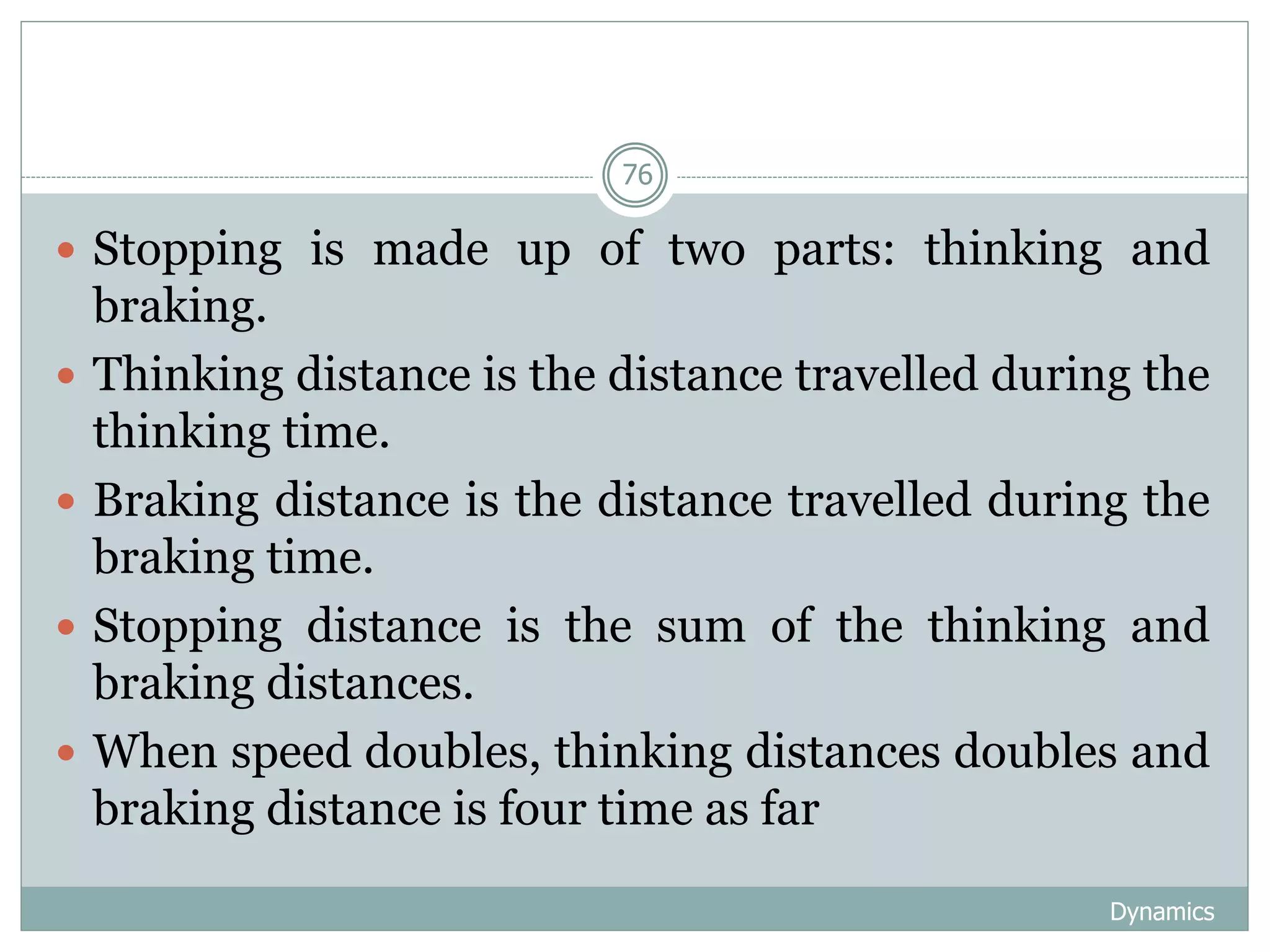 Dynamics
76
 Stopping is made up of two parts: thinking and
braking.
 Thinking distance is the distance travelled during the
thinking time.
 Braking distance is the distance travelled during the
braking time.
 Stopping distance is the sum of the thinking and
braking distances.
 When speed doubles, thinking distances doubles and
braking distance is four time as far
 