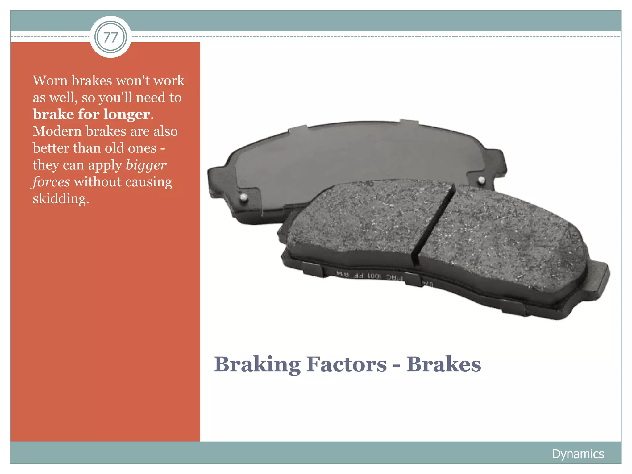 77
Braking Factors - Brakes
Worn brakes won't work
as well, so you'll need to
brake for longer.
Modern brakes are also
better than old ones -
they can apply bigger
forces without causing
skidding.
Dynamics
 