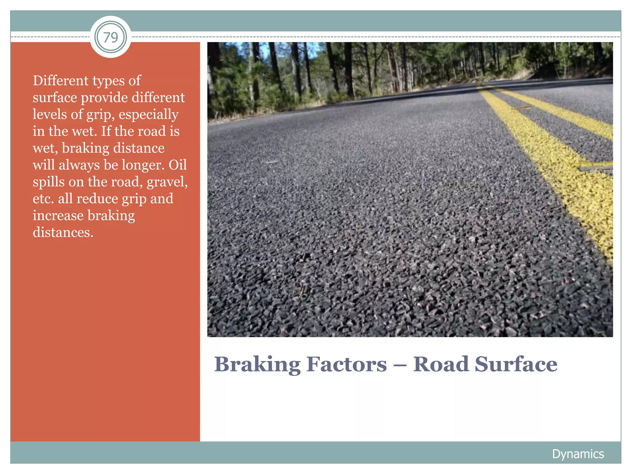 79
Braking Factors – Road Surface
Different types of
surface provide different
levels of grip, especially
in the wet. If the road is
wet, braking distance
will always be longer. Oil
spills on the road, gravel,
etc. all reduce grip and
increase braking
distances.
Dynamics
 