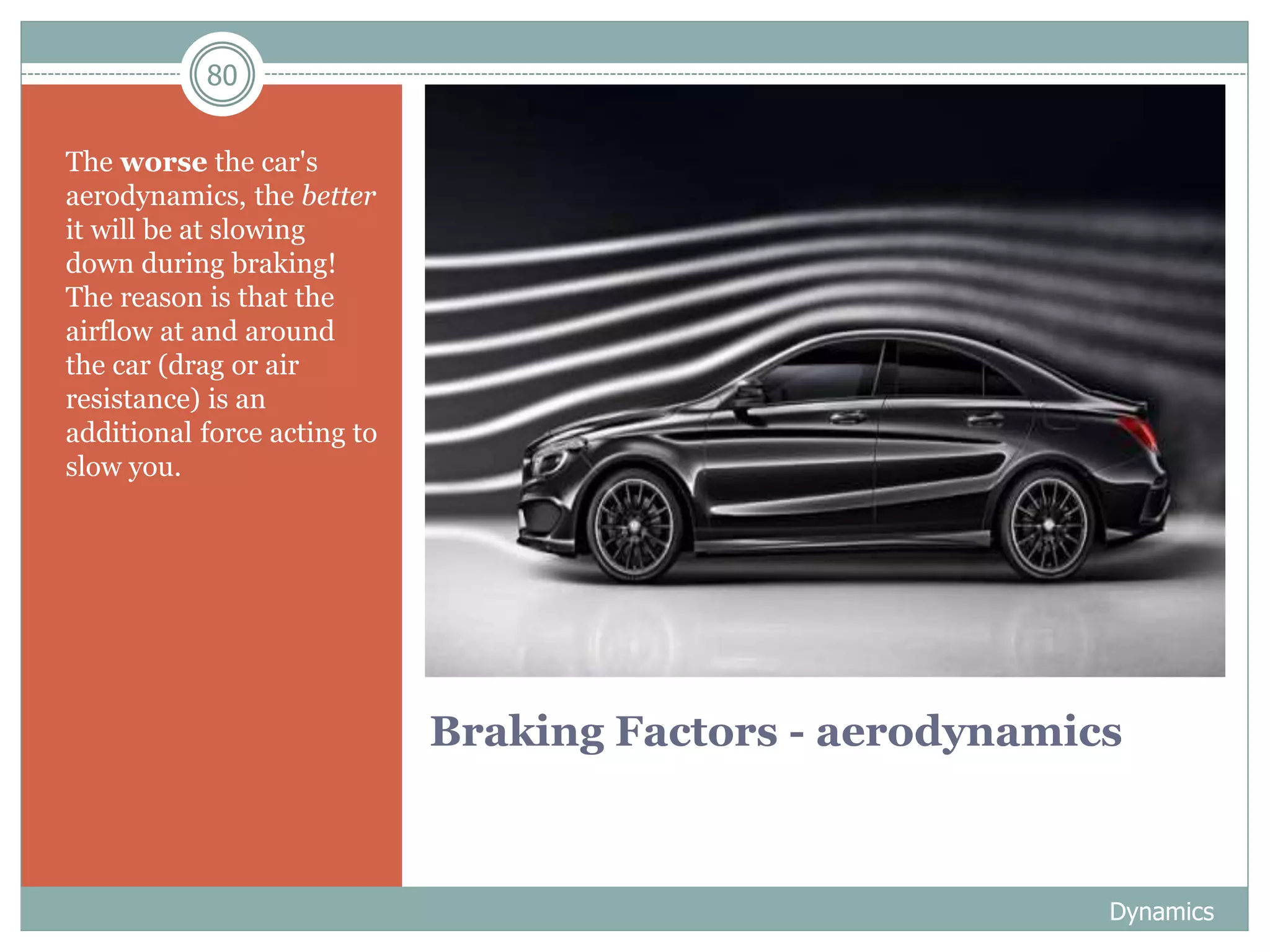 80
Braking Factors - aerodynamics
The worse the car's
aerodynamics, the better
it will be at slowing
down during braking!
The reason is that the
airflow at and around
the car (drag or air
resistance) is an
additional force acting to
slow you.
Dynamics
 