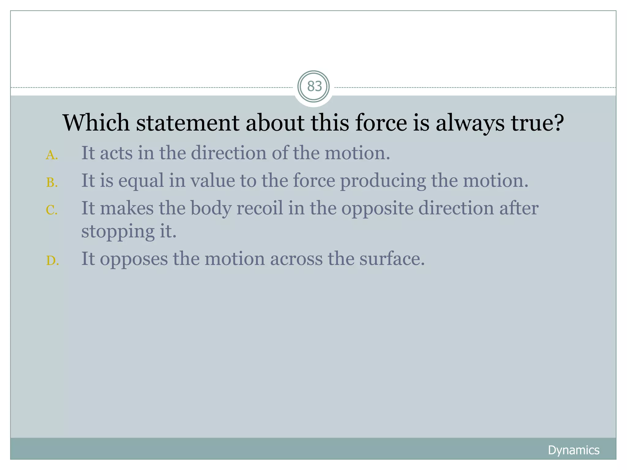 Dynamics
83
1. Which statement about this force is always true?
A. It acts in the direction of the motion.
B. It is equal in value to the force producing the motion.
C. It makes the body recoil in the opposite direction after
stopping it.
D. It opposes the motion across the surface.
 