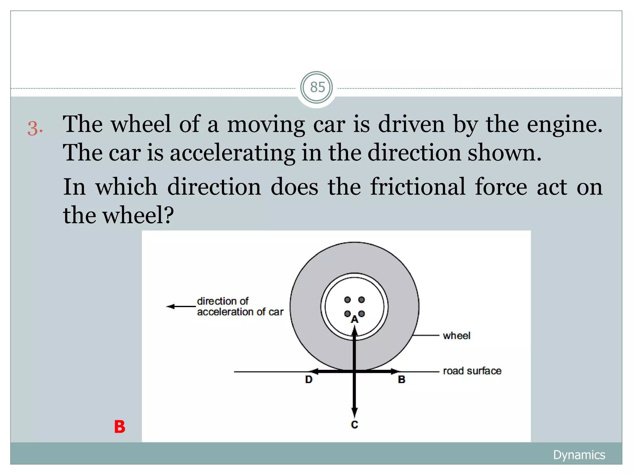 Dynamics
85
3. The wheel of a moving car is driven by the engine.
The car is accelerating in the direction shown.
4. In which direction does the frictional force act on
the wheel?
B
 