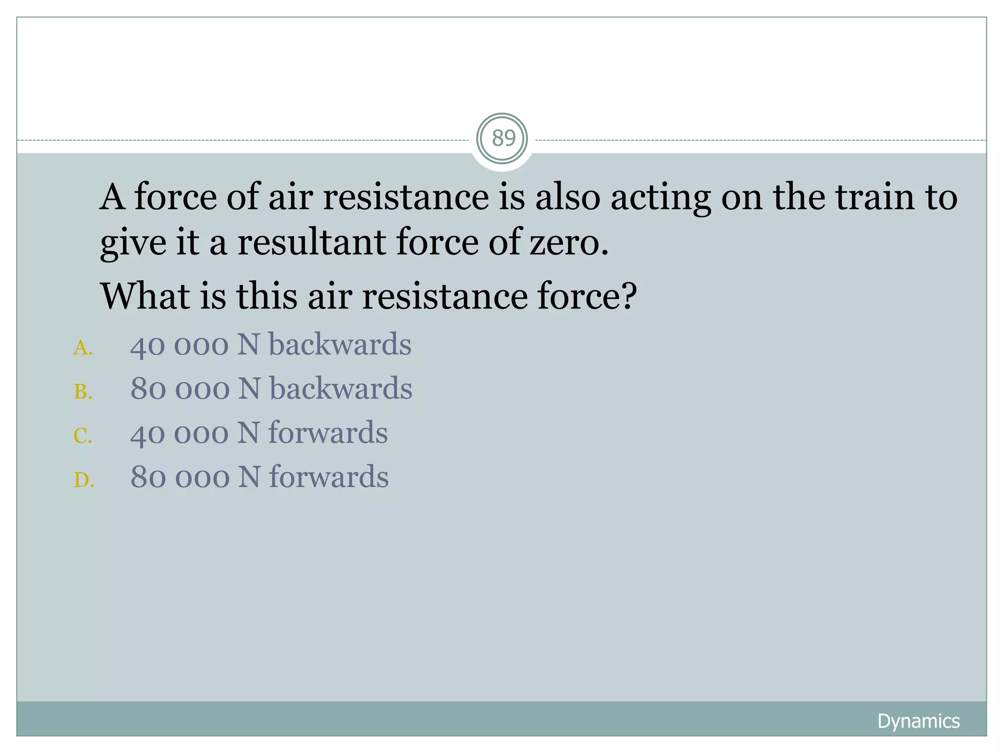 Dynamics
89
1. A force of air resistance is also acting on the train to
give it a resultant force of zero.
2. What is this air resistance force?
A. 40 000 N backwards
B. 80 000 N backwards
C. 40 000 N forwards
D. 80 000 N forwards
 