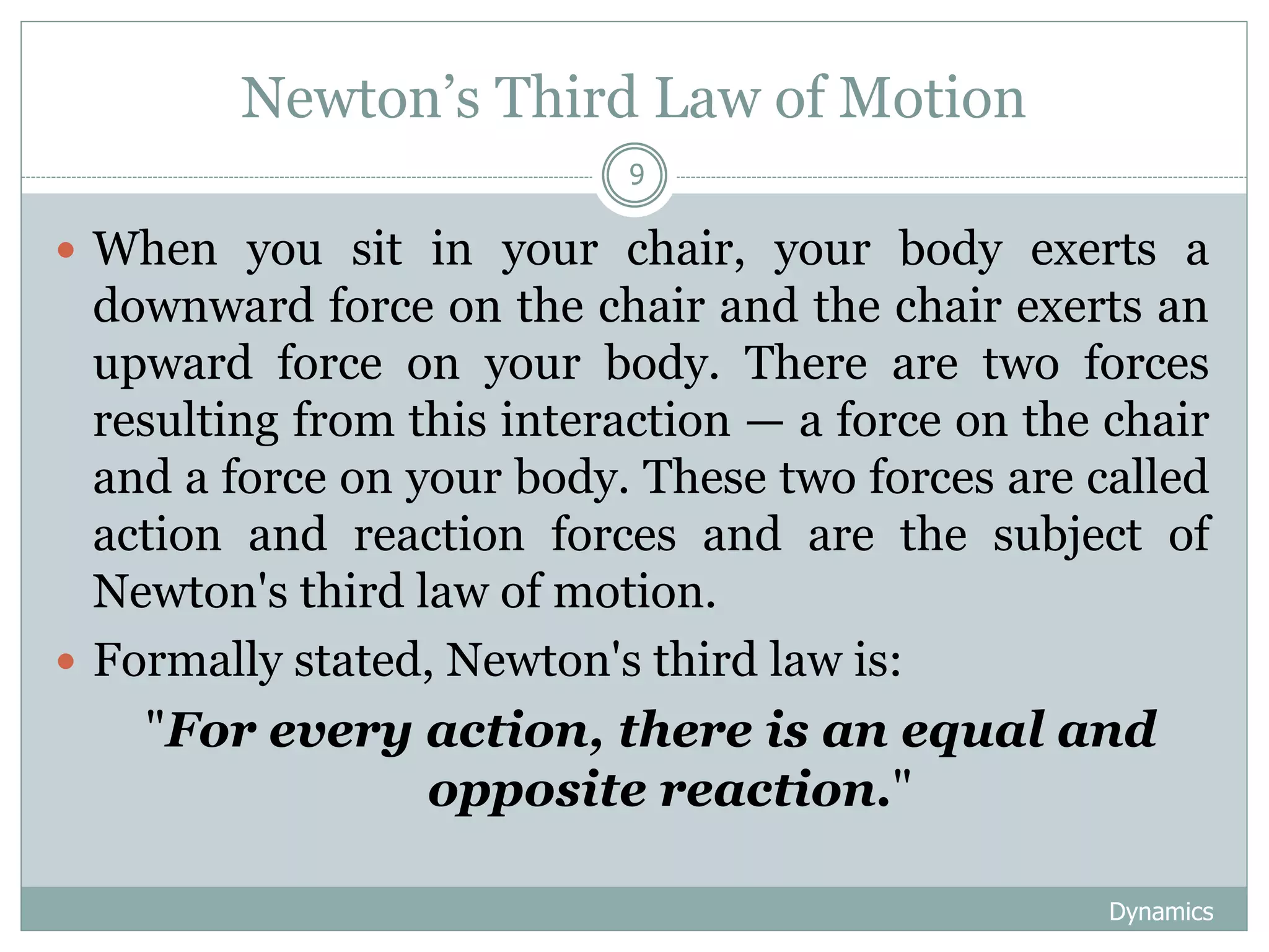 Newton’s Third Law of Motion
Dynamics
9
 When you sit in your chair, your body exerts a
downward force on the chair and the chair exerts an
upward force on your body. There are two forces
resulting from this interaction — a force on the chair
and a force on your body. These two forces are called
action and reaction forces and are the subject of
Newton's third law of motion.
 Formally stated, Newton's third law is:
"For every action, there is an equal and
opposite reaction."
 