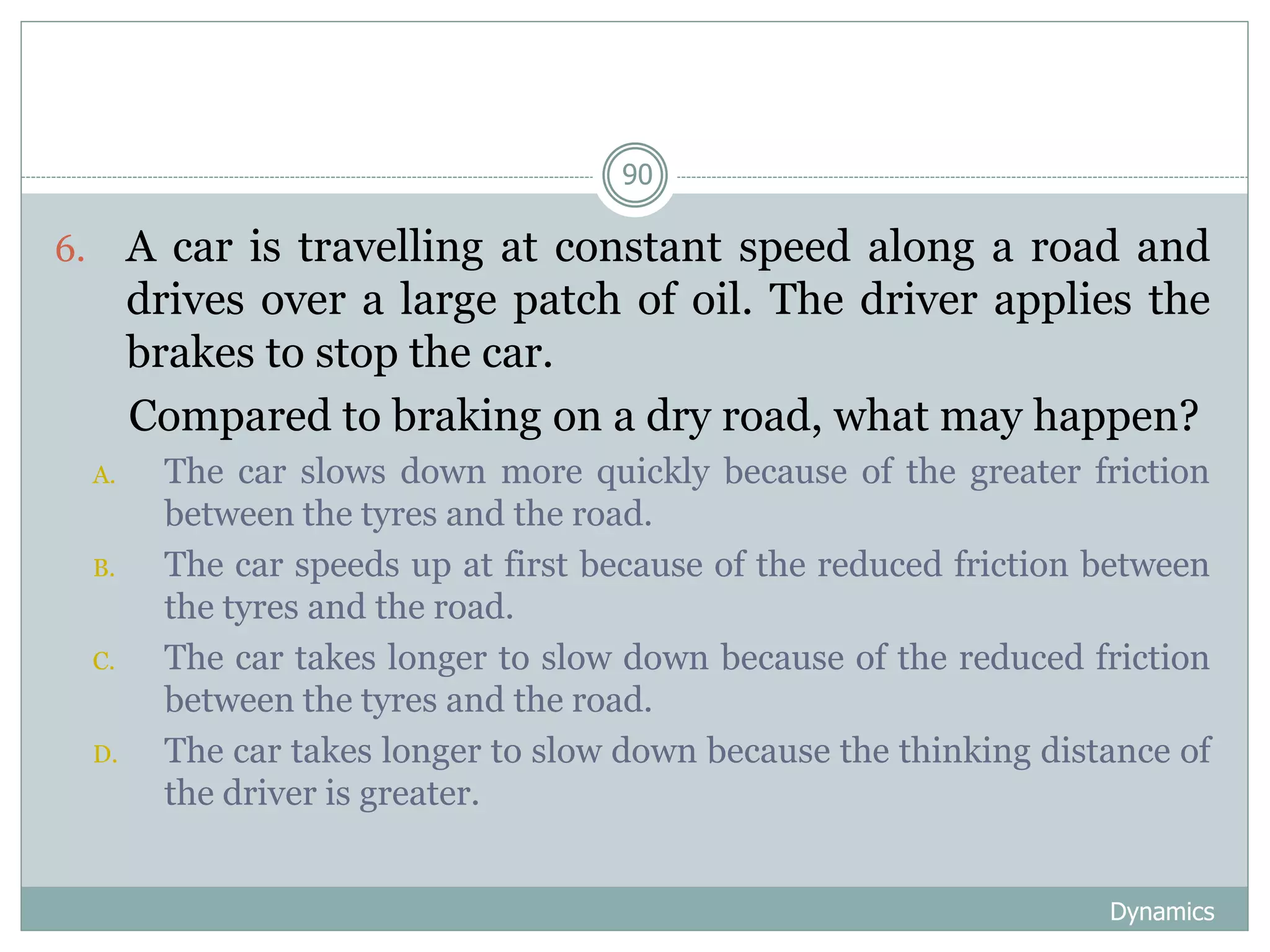 Dynamics
90
6. A car is travelling at constant speed along a road and
drives over a large patch of oil. The driver applies the
brakes to stop the car.
Compared to braking on a dry road, what may happen?
A. The car slows down more quickly because of the greater friction
between the tyres and the road.
B. The car speeds up at first because of the reduced friction between
the tyres and the road.
C. The car takes longer to slow down because of the reduced friction
between the tyres and the road.
D. The car takes longer to slow down because the thinking distance of
the driver is greater.
 