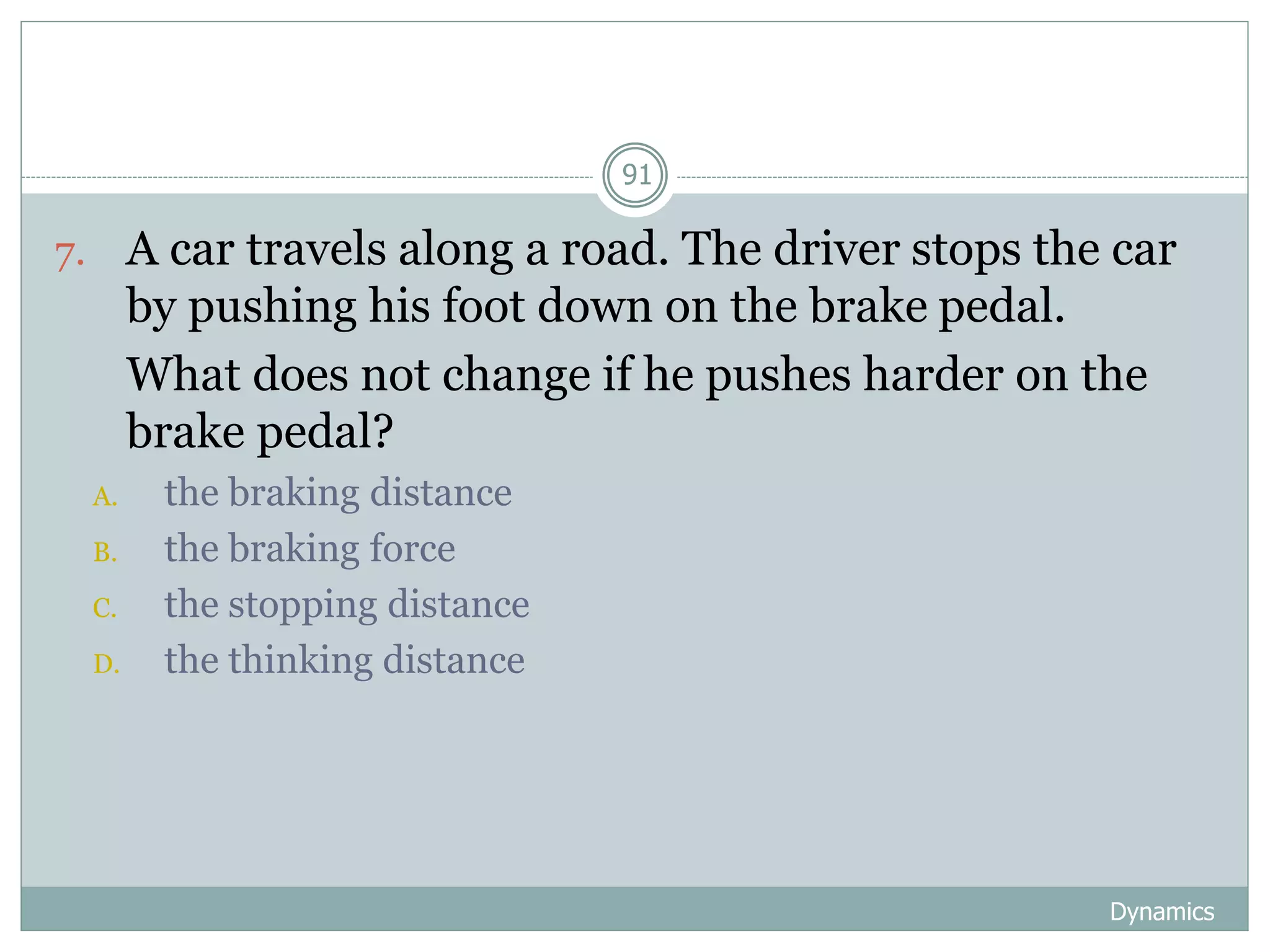 Dynamics
91
7. A car travels along a road. The driver stops the car
by pushing his foot down on the brake pedal.
8. What does not change if he pushes harder on the
brake pedal?
A. the braking distance
B. the braking force
C. the stopping distance
D. the thinking distance
 