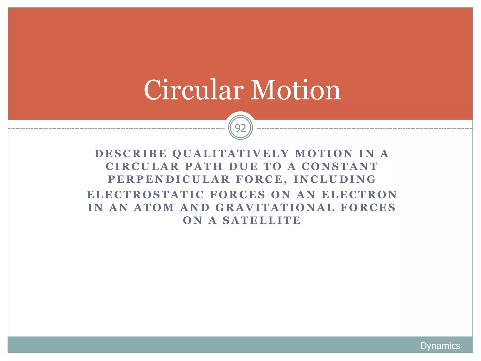 D E S C R I B E Q U A L I T A T I V E L Y M O T I O N I N A
C I R C U L A R P A T H D U E T O A C O N S T A N T
P E R P E N D I C U L A R F O R C E , I N C L U D I N G
E L E C T R O S T A T I C F O R C E S O N A N E L E C T R O N
I N A N A T O M A N D G R A V I T A T I O N A L F O R C E S
O N A S A T E L L I T E
Dynamics
92
Circular Motion
 
