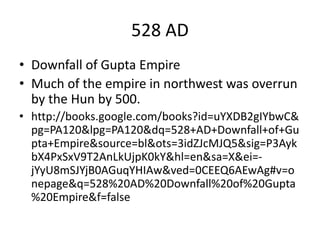 528 AD
• Downfall of Gupta Empire
• Much of the empire in northwest was overrun
by the Hun by 500.
• http://books.google.com/books?id=uYXDB2gIYbwC&
pg=PA120&lpg=PA120&dq=528+AD+Downfall+of+Gu
pta+Empire&source=bl&ots=3idZJcMJQ5&sig=P3Ayk
bX4PxSxV9T2AnLkUjpK0kY&hl=en&sa=X&ei=-
jYyU8mSJYjB0AGuqYHIAw&ved=0CEEQ6AEwAg#v=o
nepage&q=528%20AD%20Downfall%20of%20Gupta
%20Empire&f=false
 