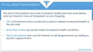 IT’S ALL ABOUT TRANSPARENCY
The fact is that patients are more involved in healthcare than ever before,
and our industry is now as transparent as car shopping.
• 75% of Americans have conducted a search related to personal health in
the last year
• More than a third use social media to research health conditions.
• Half of all patients who use the Internet to self-diagnose end up making a
doctor’s appointment.
 