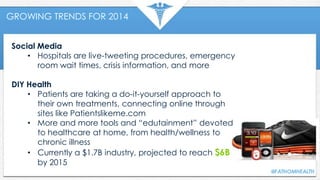 GROWING TRENDS FOR 2014
Social Media
• Hospitals are live-tweeting procedures, emergency
room wait times, crisis information, and more
DIY Health
• Patients are taking a do-it-yourself approach to
their own treatments, connecting online through
sites like Patientslikeme.com
• More and more tools and “edutainment” devoted
to healthcare at home, from health/wellness to
chronic illness
• Currently a $1.7B industry, projected to reach $6B
by 2015
 