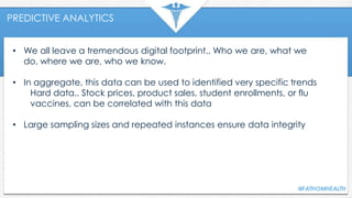 PREDICTIVE ANALYTICS
• We all leave a tremendous digital footprint.. Who we are, what we
do, where we are, who we know.
• In aggregate, this data can be used to identified very specific trends
Hard data.. Stock prices, product sales, student enrollments, or flu
vaccines, can be correlated with this data
• Large sampling sizes and repeated instances ensure data integrity
 