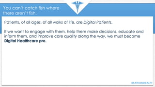 You can’t catch fish where
there aren’t fish.
Patients, of all ages, of all walks of life, are Digital Patients.
If we want to engage with them, help them make decisions, educate and
inform them, and improve care quality along the way, we must become
Digital Healthcare pro.
 