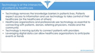 Technology is at the intersection
of patients & healthcare
• Technology removes the knowledge barriers in patients lives. Patients
expect access to information and use technology to take control of their
healthcare (or the healthcare of others)
• Healthcare organizations and professionals see technology as essential to
connecting with patients, donors, referring physicians, media and the
community
• Technology is moving quickly to connect patients with providers
• Leveraging digital data can allow healthcare organizations to anticipate
events or trends
 
