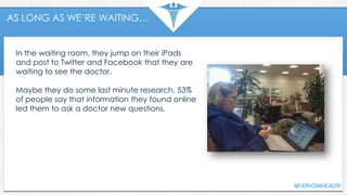 AS LONG AS WE’RE WAITING…
In the waiting room, they jump on their iPads
and post to Twitter and Facebook that they are
waiting to see the doctor.
Maybe they do some last minute research, 53%
of people say that information they found online
led them to ask a doctor new questions.
 