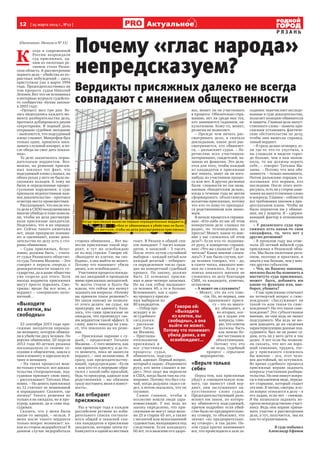 12  [ 25 марта 2014 г., №12 ]
Р Я З А Н Ь
Актуальное
(Окончание. Начало в № 11)
К 
огда в современной
России возрождали
суд присяжных, од-
ним из пилотных ре-
гионов стала Рязан-
ская область. К рассмотрению
первого дела – убийства из ко-
рыстных побуждений – здесь
приступили уже в марте 1994
года. Председательствовал на
том процессе судья Николай
Лежнев. Вот что он вспоминал
в интервью журналу судейско-
го сообщества «Буква закона»
в 2003 году:
«Процесс шел три дня. Ве-
лась видеозапись каждого мо-
мента разбирательства дела,
протокол дублировался двумя
секретарями. В первый день
открываю судебное заседание
– выясняется, что подсудимый
плохо слышит. Микрофон был
только один, пришлось зака-
зывать слуховой аппарат, и по-
сле обеда он смог дать показа-
ния».
То дело закончилось оправ-
дательным вердиктом. Воз-
можно, на решение присяж-
ных повлиял тот факт, что
подсудимый плохо слышал, на
обеих руках у него не было не-
скольких пальцев. К тому же
были и определенные процес-
суальные нарушения: в суде
признали недопустимым важ-
ное доказательство – протокол
осмотра места происшествия.
Рассказывают, что после это-
го дела в СИЗО воодушевились
многие убийцы и тоже пожела-
ли, чтобы их дела рассматри-
вали присяжные заседатели.
Надеялись, что и их оправда-
ют. Сейчас такого ажиотажа
нет, люди прекрасно понима-
ют и оценивают, какие дока-
зательства по делу есть у сто-
роны обвинения.
– Суды присяжных, безус-
ловно, должны быть, – счита-
ет судья Рязанского областно-
го суда Татьяна Мазаева. – Это
говорит в первую очередь о
демократичности нашего го-
сударства, да и наше общество
уже созрело для этого. Хотя
иногда вердикты присяжных
могут просто поражать. Смо-
тришь: вроде бы все ясно, а
вердикт – совершенно непо-
нятный…
«Выходите
из клетки, вы
свободны»
23 сентября 2013 года при-
сяжные заседатели оправда-
ли женщину, которую обвиня-
ли в убийстве двух человек. По
версии обвинения, 20 апреля
2012 года 40-летняя рязанка
поскандалила со своими со-
седями в общежитии, зашла к
ним в комнату и зарезала муж-
чину и женщину.
– На таких процессах мож-
но только учиться: вот доказа-
тельства стопроцентные, под-
судимая признает свою вину,
– рассказывает Татьяна Ива-
новна. – Но девять присяжных
из 12 считают ее невиновной
и оправдывают. Скажите, где
логика? Такого решения не
только я не ожидала, но и про-
курор, адвокат, да и сама под-
судимая.
Сказать, что у меня были
какие-то эмоции, – нельзя. У
меня после такого вердикта
только вопрос возникает: ка-
кая из сторон недоработала? В
данном случае недоработала
сторона обвинения… Вот вы-
несли присяжные такой вер-
дикт, я тут же освобождаю
ее из-под стражи. Говорю ей:
«Выходите из клетки, вы сво-
бодны», а она выйти не может.
Потому что понимает: убила
двоих, а ее освобождают...
Участники процесса покида-
ли зал заседаний и проходили
мимо присяжных заседателей.
Те молча стояли и будто бы
ждали, что сейчас все начнут
задавать им вопросы: «Почему
вы приняли такое решение?»
Но закон никому не позволя-
ет этого делать: ни судье, ни
прокурору, ни адвокату. Каза-
лось, что сами присяжные не
ожидали, что произведут сво-
им вердиктом такой эффект. К
слову, никто никогда не узна-
ет, что повлияло на их реше-
ние.
– Присяжные наравне с су-
дьей, – продолжает Татьяна
Мазаева. – С того момента, как
они приняли присягу, и до то-
го момента, пока не вынесли
вердикт, – они независимы. Я
сразу, как председательству-
ющий, предупреждаю: «Если
к вам кто-то в перерыве обра-
тился с какой-либо просьбой,
будь то прокурор, адвокат или
родственники – вы обязаны
сразу поставить меня в извест-
ность».
Как отбирают
присяжных
Раз в четыре года в каждом
российском регионе из изби-
рательного списка составля-
ются общий и запасной спи-
ски кандидатов в присяжные
заседатели, которые затем пу-
бликуются в одной из местных
газет. В Рязани в общий спи-
сок попадают 7 тысяч канди-
датов, в запасной – 5 тысяч.
После этого путем случайной
выборки – каждый пятый или
каждый десятый – отбирает-
ся определенное число граж-
дан на конкретный судебный
процесс. По закону, должно
быть 12 основных присяж-
ных и двое-четверо запасных.
Но на сам отбор вызывают-
ся человек 40, а то и больше.
Вспоминают, как к одно-
му процессу присяж-
ных выбирали из
80 кандидатов.
– Отбор про-
исходит в за-
ле судебного
заседания,
– рассказы-
вает Татья-
на Мазаева.
– Приглаша-
ется коллегия
присяжных и
все участники
процесса: судья,
обвинитель, подсуди-
мый, адвокат. Первый вопрос,
который я задаю: «Поднимите
руку, кто меня слышит и ви-
дит». Этот опыт мы переняли
в США, когда были там на ста-
жировке. Потому что был слу-
чай, когда дедушка сидел-си-
дел, а потом оказалось, что он
глуховат.
Самое главное, чтобы в
коллегию вошли люди здра-
вомыслящие. У нас ведь по
закону определено, что при-
сяжными не могут лица моло-
же 25 и старше 65 лет, а также
с неснятой или непогашенной
судимостью, находящиеся под
следствием. Если кандидату
60 лет, то я выясняю его здоро-
вье, может ли он участвовать
в процессе. Обязательно спра-
шиваю, нет ли среди них тех,
кто занимается гаданием, ок-
культизмом. Кому-то, может,
религия не позволяет.
– Прежде чем начать рас-
сматривать дело, я сначала
докладываю, какое дело рас-
сматривается, кто обвиняет-
ся, – разъясняет судья. – Пе-
речисляю всех участников:
потерпевших, свидетелей, на-
зываю их фамилии. Это дела-
ется для того, чтобы каждый
из кандидатов в присяжные
мог понять, знает ли он кого-
нибудь из участников процес-
са или нет. В других регионах
были  сложности по так назы-
ваемым «бандитским делам»,
когда в течение года не могли
сформировать объективную
коллегию присяжных, потому
что кто-то кому-то приходил-
ся родственником или знако-
мым.
В начале процесса я спраши-
ваю: «Кто-либо из вас об этом
конкретном деле слышал по
радио, по телевидению, из
прессы? Может, какое-то мне-
ние у вас сложилось об этом
деле?» Если кто-то поднима-
ет руку, я конкретно спраши-
ваю: «Что вы слышали? Где вы
читали? Какое мнение сложи-
лось?» У нас были случаи, ког-
да человек говорил, что – да,
в газете читал, никакого мне-
ния не сложилось. Если у че-
ловека никакого мнения не
сложилось по делу благодаря
СМИ, то кандидата, конечно,
оставляем.
– А может он слукавить?
– Может, это на его сове-
сти. Но, во-первых, они
принимают прися-
гу – это ко много-
му обязывает, а
во-вторых, ког-
да я задаю эти
вопросы, гово-
рю, что ответы
должны быть
как можно бо-
лее честными и
объективными.
Потому что это
не игра, судебный
процесс – серьезное
мероприятие.
«Верьте только
себе»
Перед тем, как присяжные
уйдут в совещательную ком-
нату, где вынесут свой вер-
дикт, они заслушивают на-
путственное слово судьи.
Председательствующий разъ-
ясняет им закон, по которо-
му обвиняется подсудимый,
причем подробно: если убий-
ство было по предварительно-
му сговору, то объясняет, что
значит «по предварительно-
му сговору», и так далее. По-
том судья кратко напоминает
все, что происходило в зале за-
седания: перечисляет исследо-
ванные в суде доказательства,
излагает позицию обвинителя
и защиты. Главная цель напут-
ственного слова – помочь при-
сяжным установить фактиче-
ские обстоятельства по делу,
чтобы они вынесли справед-
ливый вердикт.
– Я сразу делаю оговорку, ес-
ли где-то что-то упустила, а
вы слышали и видели гораз-
до больше, чем я вам напом-
нила, то вы должны верить
себе, – говорит Татьяна Ма-
заева. – Потому что моя обя-
занность – только напомнить.
Потом разъясняю порядок го-
лосования: кто первым, кто
последним. После этого инте-
ресуюсь, есть ли у сторон заме-
чания на напутственное слово
и вопросы. Главное – соблюсти
все требования законов в про-
цессуальном плане. Чтобы не
было перевесов ни у обвине-
ния, ни у защиты. Я – сдержи-
вающий фактор в отношении
всех.
– У рязанского суда при-
сяжных есть какая-то своя
специфика, то, чего нет у
других регионов?
– В прошлом году мы отме-
чали 20-летний юбилей суда
присяжных в Рязанской обла-
сти. Мы были пилотным реги-
оном, поэтому и практики, и
опыта у нас больше, чем у мно-
гих других субъектов.
– Что, по Вашему мнению,
неплохо было бы изменить в
институте суда присяжных,
может быть, добавить им
какие-то функции или, нао-
борот, убавить?
– У нас присяжные отвечают
на четвертый вопрос о снис-
хождении: «Заслуживает ли
такой-то или такая-то снис-
хождения?» Но что такое снис-
хождение? Это субъективное
мнение, но они ведь не знают
подсудимого. Мы ведь не мо-
жем доводить до их сведения
характеризующие данные под-
судимого: был ли он ранее су-
дим, есть ли у него дети и так
далее. А вот если бы позволи-
ли сказать, что вот он хоро-
ший семьянин, трудяга, тог-
да у присяжного сложилось
бы мнение – ага, этот чело-
век достойный, но оступился.
Во время судебного процесса
присяжные вправе задавать
вопросы участникам разбира-
тельства. Но они пишут вопро-
сы в письменном виде, переда-
ют старшине, который отдает
это мне. Я читаю, смотрю, и ес-
ли вопрос относится к делу – я
его задаю, если нет – снимаю.
Я бы позволила задавать во-
просы непосредственно участ-
нику. Ведь они вправе прини-
мать участие в рассмотрении
дела, а тут, получается,  мы их
как-то ограничиваем.
В суде побывал
Александр Ефанов
Почему «глас народа»
непредсказуем?
Вердикты присяжных далеко не всегда
совпадают с мнением общественности
Говорю ей:
«Выходите
из клетки, вы
свободны», а она
выйти не может.
Потому что понимает:
убила двоих, а ее
освобождают...
ФотоАлександраЕфанова
Когда присяжные вынесли первые оправдательные вердикты,
отбоя от обвиняемых в убийствах не было.
Все мечтали, чтобы их дела рассматривали присяжные.
 