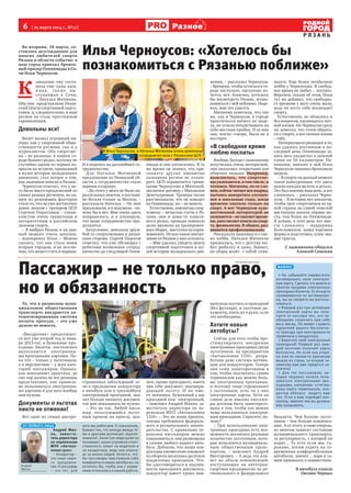 6  [ 25 марта 2014 г., №12 ]
Р Я З А Н Ь
Разное
Во вторник, 18 марта, со-
стоялось долгожданное для
многих любителей спорта
Рязани и области событие: в
наш город приехал бронзо-
вый призер Олимпиады в Со-
чи Илья Черноусов.
К 
омпанию ему соста-
вила еще одна лыж-
ница, так же вы-
ступавшая в Сочи,
– Наталья Матвеева.
Оба они  представляли Рязан-
ский Центр спортивной подго-
товки, а, следовательно, и наш
регион на столь престижном
соревновании.
Довольны все!
Визит вызвал огромный ин-
терес как у спортивной обще-
ственности региона, так и у
журналистов. Оба спортсме-
на – не рязанцы, в нашем го-
роде бывают редко, поэтому не
случайно одним из первых во-
просов на встрече, прошедшей
в музее истории молодежного
движения, стал вопрос о том,
как лыжники попали в Рязань.
Черноусов ответил, что у не-
го была масса предложений из
самых разных регионов, но од-
ним из решающих факторов
стало то, что он уже достаточно
давно знаком с тренером ЦСП
Сергеем Пироговым – специ-
алистом очень грамотным и
авторитетным в российском
лыжном спорте.
– Я выбрал Рязань и на дан-
ный момент очень доволен,
– подчеркнул Илья. – Можно
сказать, что она стала моим
вторым городом, и не исклю-
чаю, что может стать и первым.
И я надеюсь на дальнейшее со-
трудничество.
Для Натальи Матвеевой
предложение из Рязанской об-
ласти о сотрудничестве стало
первым в карьере.
– До этого у меня не было па-
раллельных зачетов, я постоян-
но бегала только за Москву, –
рассказала Наталья. – Но мне
предложили, и я подумала – по-
чему бы и нет. Мне очень здесь
понравилось, и я планирую,
что наше сотрудничество про-
должится.
Безусловно, довольна друж-
бой со спортсменами и рязан-
ская сторона. Сергей Пирогов
отметил, что уже обговорил с
ребятами возможное сотруд-
ничество до следующей Олим-
пиады и они согласились. В то
же время он заявил, что при-
глашать других именитых
лыжников регион не плани-
рует. ЦСП ограничится тремя:
кроме Черноусова и Матеевой,
заключен договор с Михаилом
Деветьяровым. Тренеры также
рассчитывали, что он попадет
на Олимпиаду, но – не вышло.
Естественно, именитые спор-
тсмены – нечастые гости в Ря-
зани: они и дома-то появля-
ются редко, проводя львиную
долю времени на тренировоч-
ных сборах,  выступая на сорев-
нованиях. Но кое-какое впечат-
ление от Рязани у них осталось.
– Мне удалось увидеть центр
спортивной подготовки и му-
зей истории молодежного дви-
жения, – рассказал Черноусов.
– Времени, чтобы остаться в го-
роде настолько, насколько хо-
чется, нет. Конечно, хотелось
бы посмотреть Рязань, позна-
комиться с ней поближе. Наде-
юсь, мне это удастся.
Матвеева заметила, что так
же, как и Черноусов, в городе
практически ничего не виде-
ла, но успела почувствовать на
себе местные пробки. И от них
она, мягко говоря, была не в
восторге.
«В свободное время
люблю поспать»
Вообще, беседа с лыжниками
получилась очень интересной,
они оказались открытыми для
общения людьми. Например,
выяснилось, что спортсме-
ны увлекаются, в том числе, и
чтением. Матвеева, по ее сло-
вам,сейчасчитаетвсеподряд,
пытаясь наверстать упущен-
ное в школьные годы, когда
времени хватало только на
спорт. А вот Черноусов худо-
жественной литературой не
увлекается–нехватаетвреме-
ни,заточитаеткнигипоспор-
ту, физиологии. В общем, раз-
вивается профессионально.
Рассказали лыжники и о сво-
их хобби. Наталья Матвеева
призналась, что с детства лю-
бит рыбалку и даже, бывает,
на сборы возит  с собой спин-
нинги. Еще более необычное
хобби у Черноусова. В свобод-
ное время он любит… поспать.
Впрочем, сказав об этом, Илья
тут же добавил, что свободно-
го времени у него очень мало,
ведь он всего себя посвящает
спорту.
Естественно, не обошлось и
без вопросов, касающихся лич-
ной жизни. Но Черноусов сразу
же заметил, что готов общать-
ся о спорте, а вот личная жизнь
– табу.
Интересовало рязанцев и то,
как удалось россиянам в по-
следний день Олимпиады за-
нять весь пьедестал в лыжной
гонке на 50 километров. На-
помним, именно в ней Илья
Черноусов завоевал бронзовую
медаль.
– В спорте на данный момент
такая конкуренция, что здесь
важна каждая мелочь и деталь.
Это был именно наш день, и все
сложилось, – рассказал Черно-
усов. – В истории нет аналогов,
чтобы трое спортсменов из од-
ной страны на самой тяжелой
дистанции заняли первые ме-
ста, тем более на Олимпиаде.
Я думаю, в этот день все вме-
сте сложилось – поддержка
болельщиков, наша хорошая
форма и подготовка, плюс зна-
ние трассы.
С лыжниками общался
Алексей Самохин
То, что в рязанском муни-
ципальном общественном
транспорте внедряется ав-
томатизированная система
оплаты проезда, – это уже
далеко не новость.
«Внедрение» продолжает-
ся вот уже второй год (с янва-
ря 2013-го), и бумажные про-
ездные билеты постепенно
вытесняются   электронны-
ми проездными картами. По-
ка что – только у льготников,
а в перспективе – у всех кате-
горий пассажиров. Однако,
как показывает практика, до
сих пор далеко не все рязанцы
представляют, как правиль-
но пользоваться электронны-
ми картами и для чего вообще
они нужны.
Документы о льготах
никто не отменял!
Вот одно из самых распро-
страненных заблуждений: ес-
ли я предъявляю кондуктору
в автобусе или в троллейбусе
электронный проездной, зна-
чит больше никаких докумен-
тов мне показывать не нужно.
– Это не так. Любой пасса-
жир, пользующийся льгот-
ным правом на проезд, дол-
жен, кроме проездного, иметь
при себе документ, подтверж-
дающий льготу. И не име-
ет значения, бумажный у вас
проездной или  электронный,
– поясняет Андрей Михно, за-
меститель директора по пе-
ревозкам МУП «Автоколонна
1310». – Это не наша прихоть,
таковы требования федераль-
ного и регионального законо-
дательства. С правилами пе-
ревозки пассажиров можно
ознакомиться, они размещены
в салоне любого нашего авто-
буса. Добавлю, что наши кон-
дукторы ежемесячно изымают
из оборота несколько десятков
поддельных проездных. Что-
бы удостовериться в подлин-
ности проездного документа,
кондуктор имеет право вни-
мательно изучить и проездной
(без футляра), и льготные до-
кументы, взять их в руки, если
это необходимо.
Хотите новые
автобусы?
Сейчас для того чтобы про-
стимулировать внедрение
электронных проездных среди
льготников, на предприятии
«Автоколонна 1310»   разра-
ботана даже система мотива-
ции для кондукторов. Теперь
они сами заинтересованы в
том, чтобы «посчитать» своим
терминалом как можно боль-
ше электронных проездных,
и поэтому чаще спрашивают
у льготников, есть ли у них
электронные карты. Хотя на
самом деле именно пассажи-
ры должны быть заинтересо-
ваны в том, чтобы как можно
чаще пользоваться электрон-
ным проездным. Спросите, по-
чему?
– При использовании элек-
тронных проездных есть воз-
можность посчитать реальное
количество льготников, кото-
рые пользуются муниципаль-
ным общественным транс-
портом, – поясняет Андрей
Викторович. – А ведь это вли-
яет на объем компенсаций,
поступающих на автотран-
спортное предприятие из ре-
гионального и федерального
бюджета. Чем больше льгот-
ников – тем больше компенса-
ции.  А от этого, в свою очередь,
во многом зависит состояние
муниципального транспорта,
та регулярность, с которой он
ходит… То есть если мы, го-
рожане, хотим ездить на со-
временных комфортабельных
автобусах, значит… пора и са-
мим привыкать к новшествам.
В автобусе ездила
Оксана Черных
Илья Черноусов: «Хотелось бы
познакомиться с Рязанью поближе»
И Илья Черноусов, и Наталья Матвеева очень довольны
сотрудничеством с Рязанским ЦСП.
ФотоАлексеяСамохина
Пассажир – не только право,
но и обязанность
ВАЖНО!
> Не забывайте ежемесячно
активировать свою электрон-
ную карту. Сделать это можно в
пунктах продажи электронных
проездных билетов. Если карта
своевременно не активирова-
на, вы не сможете ею восполь-
зоваться.
> Каждый раз при активации
электронной карты вы полу-
чаете от кассира чек, его не-
обходимо сохранять при себе
весь месяц. Он может служить
гарантией вашего бесплатно-
го проезда при неисправности
терминала у кондуктора.
> Берегите свой электронный
проездной! Первый раз каж-
дый льготник получает карту
бесплатно. Но если она утеря-
на или по каким-то причинам
вышла из строя, за второй эк-
земпляр вам уже придется за-
платить!
> Для тех пассажиров, ко-
торые недавно начали поль-
зоваться электронными про-
ездными, напомним: «считав»
вашу карту терминалом, кон-
дуктор обязана выдать вам
чек. Если к вам подойдет кон-
тролер, именно чек вы должны
ему предъявить.
ОТ ПЕРВОГО ЛИЦА
Андрей Мих-
но, замести-
тель директора
по перевозкам
МУП «Автоко-
лонна 1310»:
– Кондуктор –
это лицо наше-
го предприя-
тия. А пассажир
– это тот, для
кого мы работаем. К сожалению,
бывает так, что иногда между те-
ми и другими возникает недопо-
нимание. Зачастую люди даже не
понимают, какая огромная ответ-
ственность лежит на водителе и
на кондукторе, ведь они отвеча-
ют за жизни людей. Хочется, что-
бы пассажиры чувствовали себя
комфортно в наших автобусах, но
хотелось бы, чтобы они с уваже-
нием относились к нашей работе.
Андрей
Михно
На правах рекламы
 