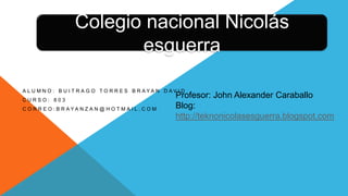 A L U M N O : B U I T R A G O T O R R E S B R A Y A N D A V I D
C U R S O : 8 0 3
C O R R E O : B R A Y A N Z A N @ H O T M A I L . C O M
Profesor: John Alexander Caraballo
Blog:
http://teknonicolasesguerra.blogspot.com
Colegio nacional Nicolás
esguerra
 