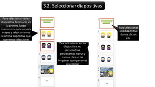 3.2. Seleccionar diapositivas
Para seleccionar
una diapositiva
damos clic en
ella
Para seleccionar varias
diapositiva damos clic en
la primera luego
mantenemos presionado
mayus y seleccionamos
la ultima diapositiva que
queremos seleccionar
Para seleccionar varias
diapositivas no
consecutivas
presionamos mayus y
damos click en las
imágenes que queremos
seleccionar
 