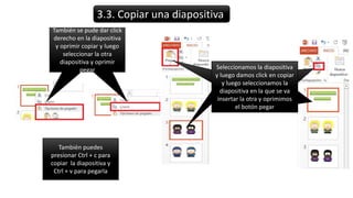 3.3. Copiar una diapositiva
También se pude dar click
derecho en la diapositiva
y oprimir copiar y luego
seleccionar la otra
diapositiva y oprimr
pegar Seleccionamos la diapositiva
y luego damos click en copiar
y luego seleccionamos la
diapositiva en la que se va
insertar la otra y oprimimos
el botón pegar
También se pude dar click
derecho en la diapositiva
y oprimir copiar y luego
seleccionar la otra
diapositiva y oprimir
pegar
También puedes
presionar Ctrl + c para
copiar la diapositiva y
Ctrl + v para pegarla
 