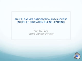 ADULT LEARNER SATISFACTION AND SUCCESS
IN HIGHER EDUCATION ONLINE LEARNING
Fern Kay Harris
Central Michigan University
 